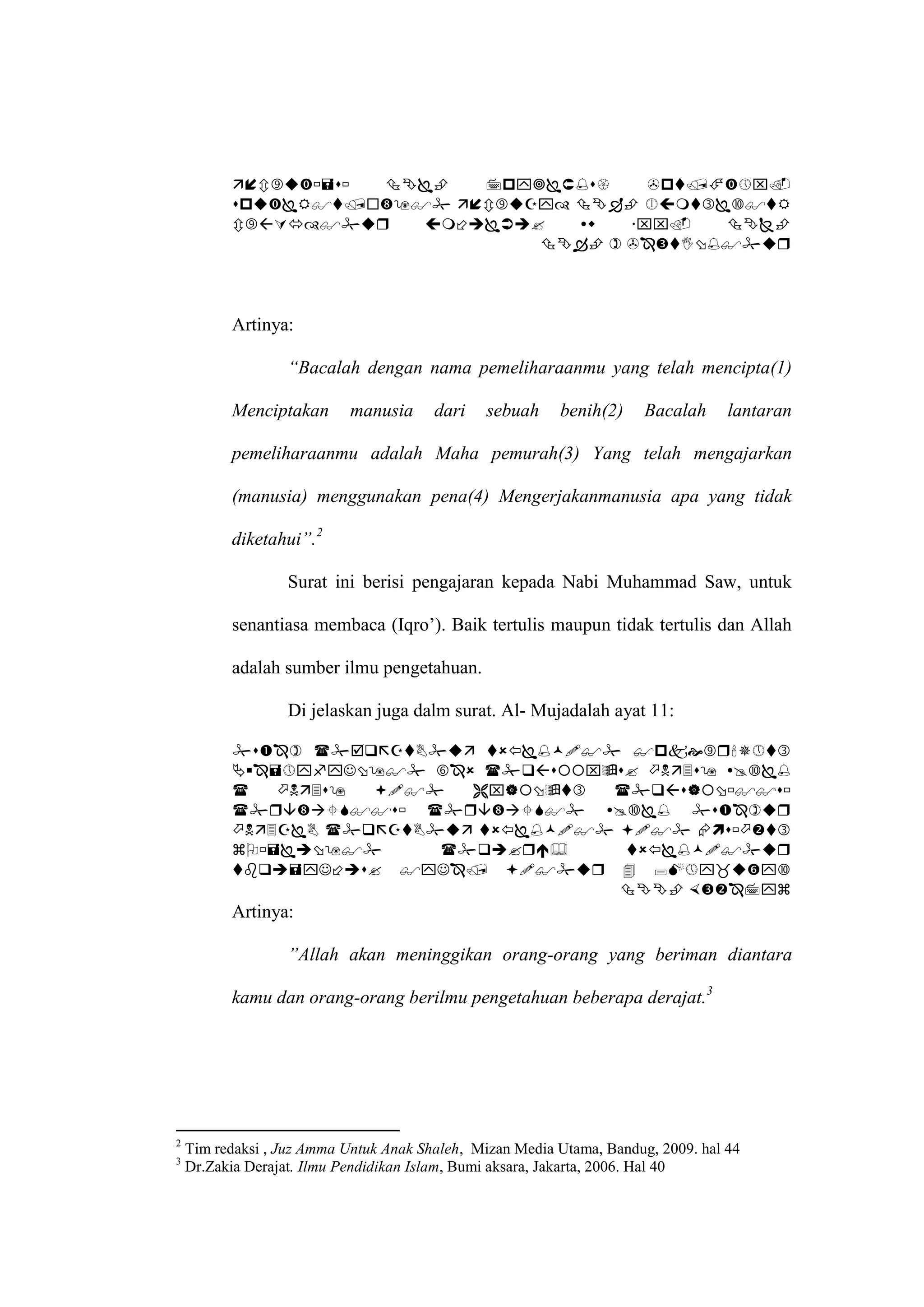        
             
                     
                                 




          Artinya:

                   “Bacalah dengan nama pemeliharaanmu yang telah mencipta(1)

          Menciptakan       manusia     dari   sebuah     benih(2)     Bacalah     lantaran

          pemeliharaanmu adalah Maha pemurah(3) Yang telah mengajarkan

          (manusia) menggunakan pena(4) Mengerjakanmanusia apa yang tidak

          diketahui”.2

                   Surat ini berisi pengajaran kepada Nabi Muhammad Saw, untuk

          senantiasa membaca (Iqro’). Baik tertulis maupun tidak tertulis dan Allah

          adalah sumber ilmu pengetahuan.

                   Di jelaskan juga dalm surat. Al- Mujadalah ayat 11:

             
              
                   
             
              
                     
              
                                        
          Artinya:

                   ”Allah akan meninggikan orang-orang yang beriman diantara

          kamu dan orang-orang berilmu pengetahuan beberapa derajat.3




2
    Tim redaksi , Juz Amma Untuk Anak Shaleh, Mizan Media Utama, Bandug, 2009. hal 44
3
    Dr.Zakia Derajat. Ilmu Pendidikan Islam, Bumi aksara, Jakarta, 2006. Hal 40
 