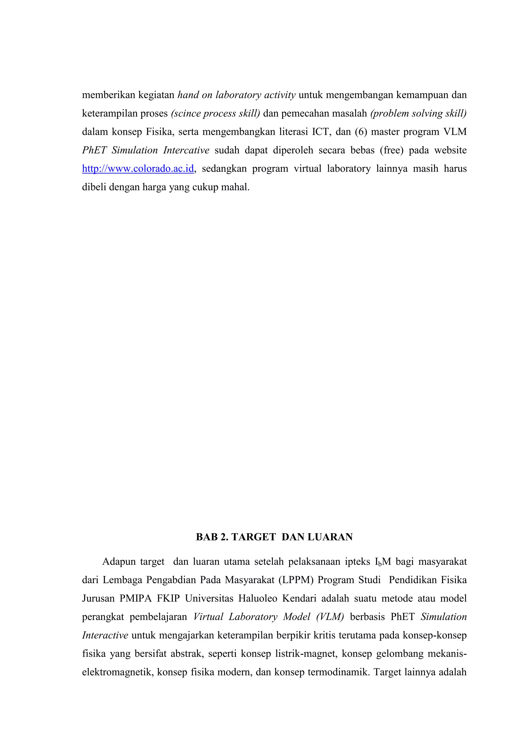 memberikan kegiatan hand on laboratory activity untuk mengembangan kemampuan dan keterampilan proses (scince process skill) dan pemecahan masalah (problem solving skill) dalam konsep Fisika, serta mengembangkan literasi ICT, dan (6) master program VLM PhET Simulation Intercative sudah dapat diperoleh secara bebas (free) pada website http://www.colorado.ac.id, sedangkan program virtual laboratory lainnya masih harus dibeli dengan harga yang cukup mahal. BAB 2. TARGET DAN LUARAN 
Adapun target dan luaran utama setelah pelaksanaan ipteks IbM bagi masyarakat dari Lembaga Pengabdian Pada Masyarakat (LPPM) Program Studi Pendidikan Fisika Jurusan PMIPA FKIP Universitas Haluoleo Kendari adalah suatu metode atau model perangkat pembelajaran Virtual Laboratory Model (VLM) berbasis PhET Simulation Interactive untuk mengajarkan keterampilan berpikir kritis terutama pada konsep-konsep fisika yang bersifat abstrak, seperti konsep listrik-magnet, konsep gelombang mekanis- elektromagnetik, konsep fisika modern, dan konsep termodinamik. Target lainnya adalah  