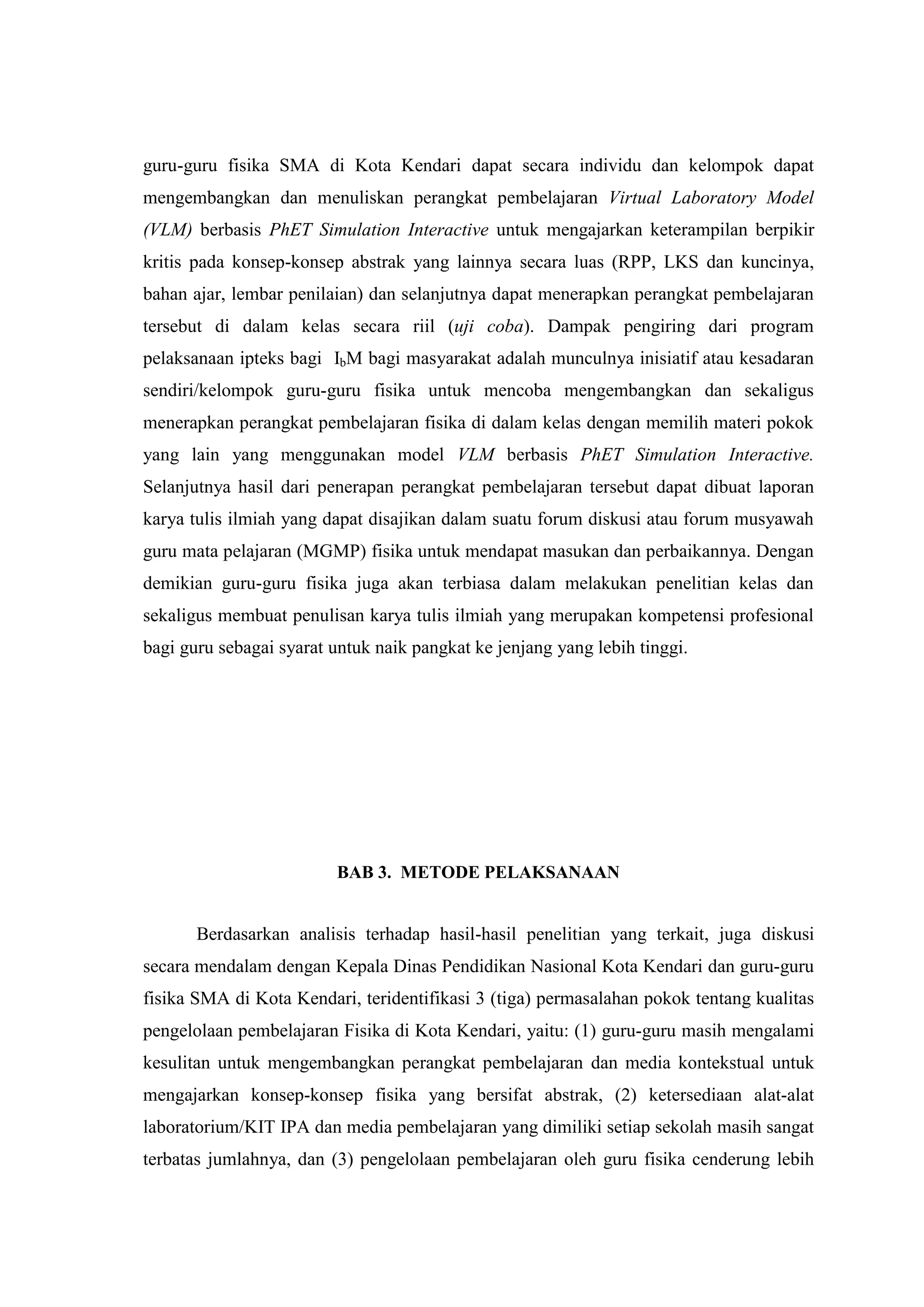 guru-guru fisika SMA di Kota Kendari dapat secara individu dan kelompok dapat mengembangkan dan menuliskan perangkat pembelajaran Virtual Laboratory Model (VLM) berbasis PhET Simulation Interactive untuk mengajarkan keterampilan berpikir kritis pada konsep-konsep abstrak yang lainnya secara luas (RPP, LKS dan kuncinya, bahan ajar, lembar penilaian) dan selanjutnya dapat menerapkan perangkat pembelajaran tersebut di dalam kelas secara riil (uji coba). Dampak pengiring dari program pelaksanaan ipteks bagi IbM bagi masyarakat adalah munculnya inisiatif atau kesadaran sendiri/kelompok guru-guru fisika untuk mencoba mengembangkan dan sekaligus menerapkan perangkat pembelajaran fisika di dalam kelas dengan memilih materi pokok yang lain yang menggunakan model VLM berbasis PhET Simulation Interactive. Selanjutnya hasil dari penerapan perangkat pembelajaran tersebut dapat dibuat laporan karya tulis ilmiah yang dapat disajikan dalam suatu forum diskusi atau forum musyawah guru mata pelajaran (MGMP) fisika untuk mendapat masukan dan perbaikannya. Dengan demikian guru-guru fisika juga akan terbiasa dalam melakukan penelitian kelas dan sekaligus membuat penulisan karya tulis ilmiah yang merupakan kompetensi profesional bagi guru sebagai syarat untuk naik pangkat ke jenjang yang lebih tinggi. BAB 3. METODE PELAKSANAAN 
Berdasarkan analisis terhadap hasil-hasil penelitian yang terkait, juga diskusi secara mendalam dengan Kepala Dinas Pendidikan Nasional Kota Kendari dan guru-guru fisika SMA di Kota Kendari, teridentifikasi 3 (tiga) permasalahan pokok tentang kualitas pengelolaan pembelajaran Fisika di Kota Kendari, yaitu: (1) guru-guru masih mengalami kesulitan untuk mengembangkan perangkat pembelajaran dan media kontekstual untuk mengajarkan konsep-konsep fisika yang bersifat abstrak, (2) ketersediaan alat-alat laboratorium/KIT IPA dan media pembelajaran yang dimiliki setiap sekolah masih sangat terbatas jumlahnya, dan (3) pengelolaan pembelajaran oleh guru fisika cenderung lebih  