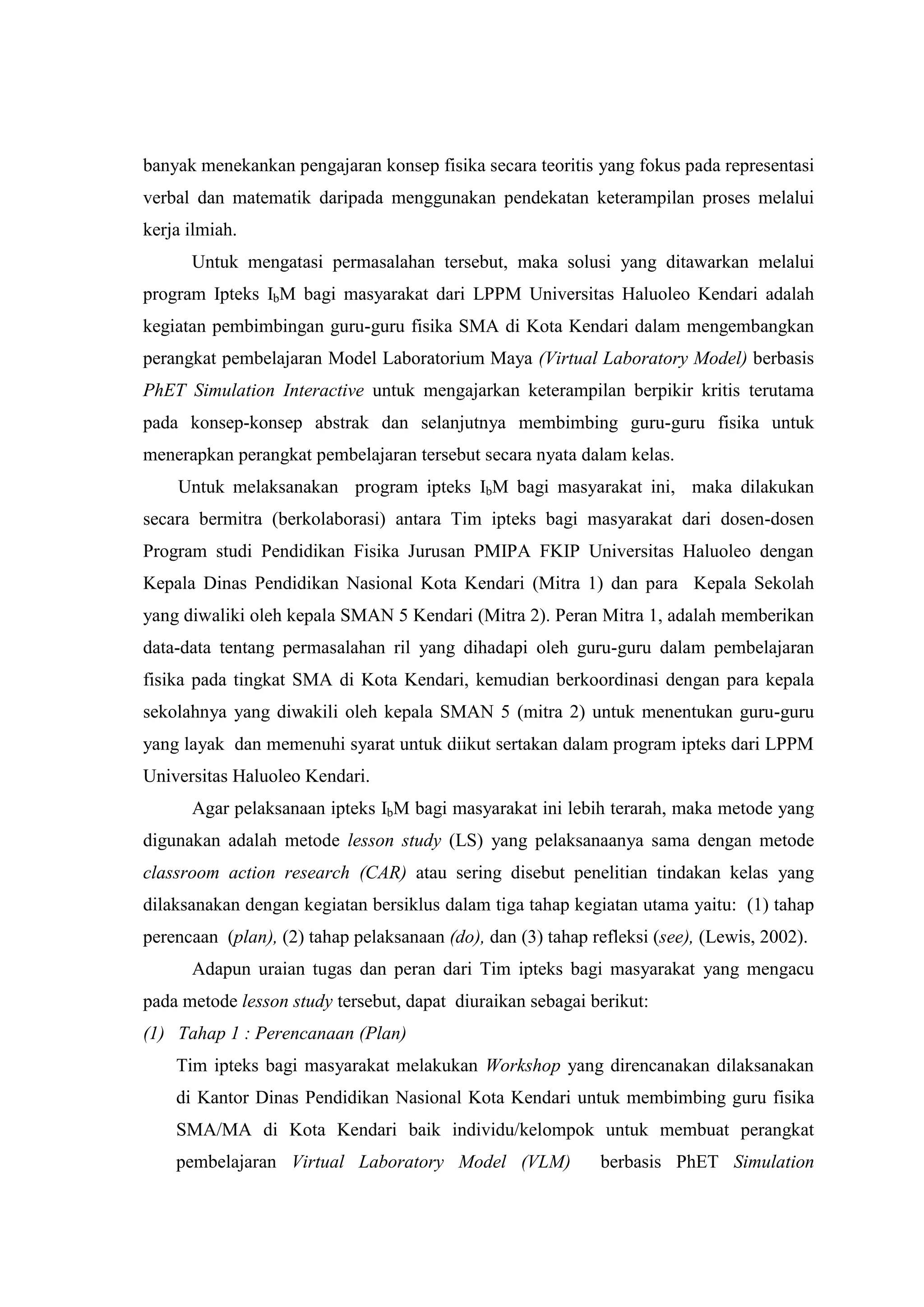 banyak menekankan pengajaran konsep fisika secara teoritis yang fokus pada representasi verbal dan matematik daripada menggunakan pendekatan keterampilan proses melalui kerja ilmiah. Untuk mengatasi permasalahan tersebut, maka solusi yang ditawarkan melalui program Ipteks IbM bagi masyarakat dari LPPM Universitas Haluoleo Kendari adalah kegiatan pembimbingan guru-guru fisika SMA di Kota Kendari dalam mengembangkan perangkat pembelajaran Model Laboratorium Maya (Virtual Laboratory Model) berbasis PhET Simulation Interactive untuk mengajarkan keterampilan berpikir kritis terutama pada konsep-konsep abstrak dan selanjutnya membimbing guru-guru fisika untuk menerapkan perangkat pembelajaran tersebut secara nyata dalam kelas. Untuk melaksanakan program ipteks IbM bagi masyarakat ini, maka dilakukan secara bermitra (berkolaborasi) antara Tim ipteks bagi masyarakat dari dosen-dosen Program studi Pendidikan Fisika Jurusan PMIPA FKIP Universitas Haluoleo dengan Kepala Dinas Pendidikan Nasional Kota Kendari (Mitra 1) dan para Kepala Sekolah yang diwaliki oleh kepala SMAN 5 Kendari (Mitra 2). Peran Mitra 1, adalah memberikan data-data tentang permasalahan ril yang dihadapi oleh guru-guru dalam pembelajaran fisika pada tingkat SMA di Kota Kendari, kemudian berkoordinasi dengan para kepala sekolahnya yang diwakili oleh kepala SMAN 5 (mitra 2) untuk menentukan guru-guru yang layak dan memenuhi syarat untuk diikut sertakan dalam program ipteks dari LPPM Universitas Haluoleo Kendari. Agar pelaksanaan ipteks IbM bagi masyarakat ini lebih terarah, maka metode yang digunakan adalah metode lesson study (LS) yang pelaksanaanya sama dengan metode classroom action research (CAR) atau sering disebut penelitian tindakan kelas yang dilaksanakan dengan kegiatan bersiklus dalam tiga tahap kegiatan utama yaitu: (1) tahap perencaan (plan), (2) tahap pelaksanaan (do), dan (3) tahap refleksi (see), (Lewis, 2002). Adapun uraian tugas dan peran dari Tim ipteks bagi masyarakat yang mengacu pada metode lesson study tersebut, dapat diuraikan sebagai berikut: 
(1) Tahap 1 : Perencanaan (Plan) 
Tim ipteks bagi masyarakat melakukan Workshop yang direncanakan dilaksanakan di Kantor Dinas Pendidikan Nasional Kota Kendari untuk membimbing guru fisika SMA/MA di Kota Kendari baik individu/kelompok untuk membuat perangkat pembelajaran Virtual Laboratory Model (VLM) berbasis PhET Simulation  