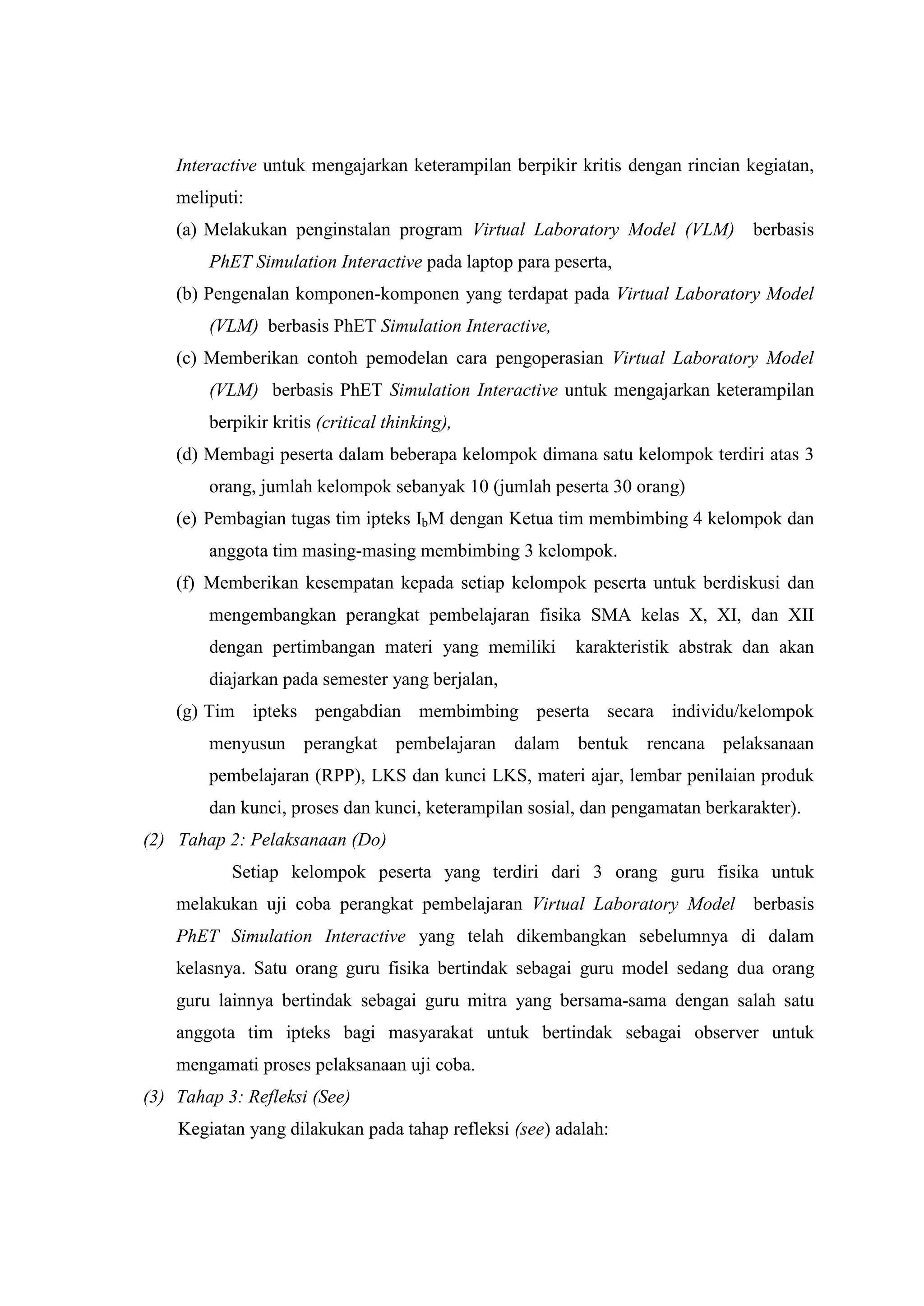 Interactive untuk mengajarkan keterampilan berpikir kritis dengan rincian kegiatan, meliputi: 
(a) Melakukan penginstalan program Virtual Laboratory Model (VLM) berbasis PhET Simulation Interactive pada laptop para peserta, 
(b) Pengenalan komponen-komponen yang terdapat pada Virtual Laboratory Model (VLM) berbasis PhET Simulation Interactive, 
(c) Memberikan contoh pemodelan cara pengoperasian Virtual Laboratory Model (VLM) berbasis PhET Simulation Interactive untuk mengajarkan keterampilan berpikir kritis (critical thinking), 
(d) Membagi peserta dalam beberapa kelompok dimana satu kelompok terdiri atas 3 orang, jumlah kelompok sebanyak 10 (jumlah peserta 30 orang) 
(e) Pembagian tugas tim ipteks IbM dengan Ketua tim membimbing 4 kelompok dan anggota tim masing-masing membimbing 3 kelompok. 
(f) Memberikan kesempatan kepada setiap kelompok peserta untuk berdiskusi dan mengembangkan perangkat pembelajaran fisika SMA kelas X, XI, dan XII dengan pertimbangan materi yang memiliki karakteristik abstrak dan akan diajarkan pada semester yang berjalan, 
(g) Tim ipteks pengabdian membimbing peserta secara individu/kelompok menyusun perangkat pembelajaran dalam bentuk rencana pelaksanaan pembelajaran (RPP), LKS dan kunci LKS, materi ajar, lembar penilaian produk dan kunci, proses dan kunci, keterampilan sosial, dan pengamatan berkarakter). 
(2) Tahap 2: Pelaksanaan (Do) 
Setiap kelompok peserta yang terdiri dari 3 orang guru fisika untuk melakukan uji coba perangkat pembelajaran Virtual Laboratory Model berbasis PhET Simulation Interactive yang telah dikembangkan sebelumnya di dalam kelasnya. Satu orang guru fisika bertindak sebagai guru model sedang dua orang guru lainnya bertindak sebagai guru mitra yang bersama-sama dengan salah satu anggota tim ipteks bagi masyarakat untuk bertindak sebagai observer untuk mengamati proses pelaksanaan uji coba. 
(3) Tahap 3: Refleksi (See) 
Kegiatan yang dilakukan pada tahap refleksi (see) adalah:  
