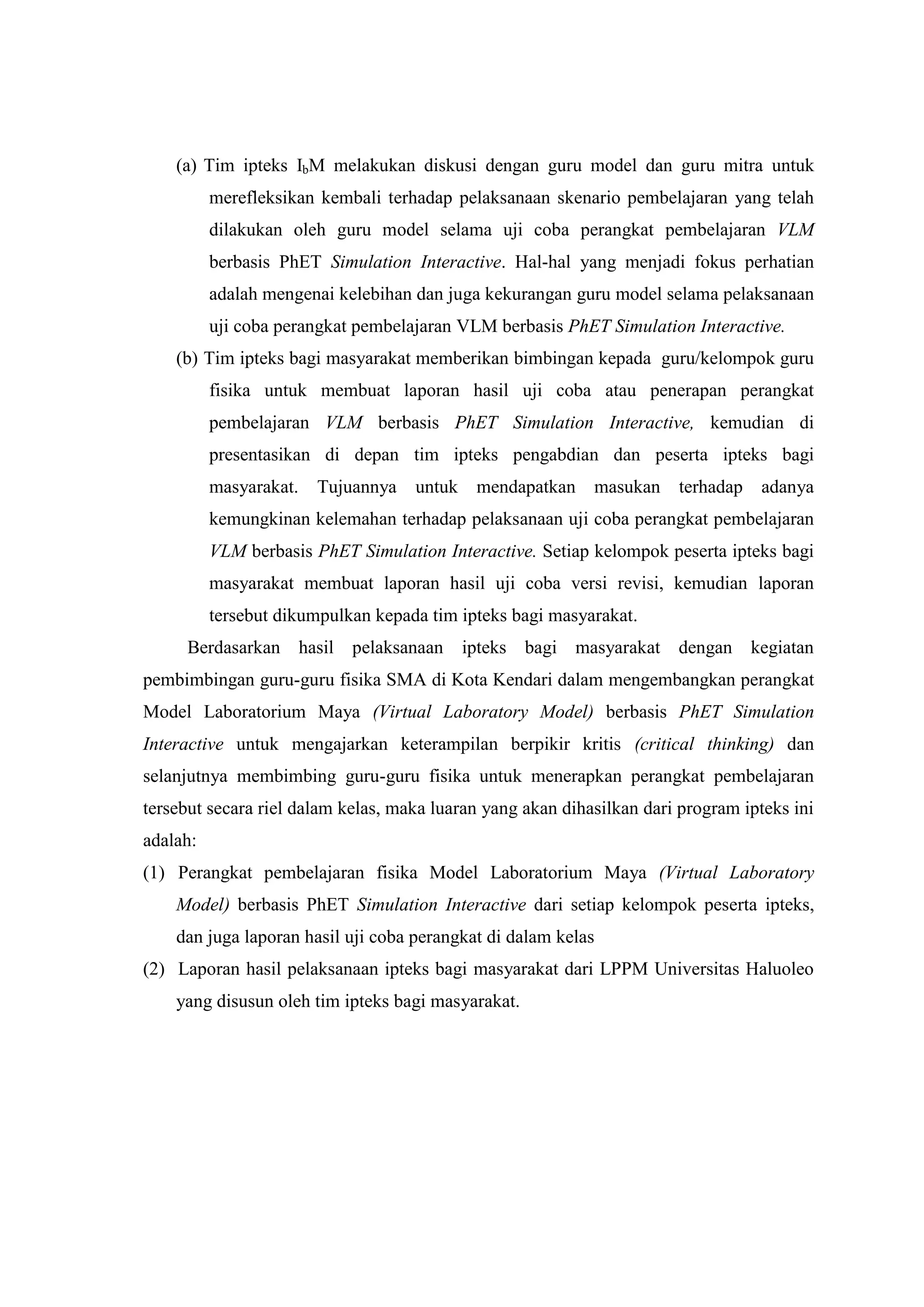 (a) Tim ipteks IbM melakukan diskusi dengan guru model dan guru mitra untuk merefleksikan kembali terhadap pelaksanaan skenario pembelajaran yang telah dilakukan oleh guru model selama uji coba perangkat pembelajaran VLM berbasis PhET Simulation Interactive. Hal-hal yang menjadi fokus perhatian adalah mengenai kelebihan dan juga kekurangan guru model selama pelaksanaan uji coba perangkat pembelajaran VLM berbasis PhET Simulation Interactive. 
(b) Tim ipteks bagi masyarakat memberikan bimbingan kepada guru/kelompok guru fisika untuk membuat laporan hasil uji coba atau penerapan perangkat pembelajaran VLM berbasis PhET Simulation Interactive, kemudian di presentasikan di depan tim ipteks pengabdian dan peserta ipteks bagi masyarakat. Tujuannya untuk mendapatkan masukan terhadap adanya kemungkinan kelemahan terhadap pelaksanaan uji coba perangkat pembelajaran VLM berbasis PhET Simulation Interactive. Setiap kelompok peserta ipteks bagi masyarakat membuat laporan hasil uji coba versi revisi, kemudian laporan tersebut dikumpulkan kepada tim ipteks bagi masyarakat. 
Berdasarkan hasil pelaksanaan ipteks bagi masyarakat dengan kegiatan pembimbingan guru-guru fisika SMA di Kota Kendari dalam mengembangkan perangkat Model Laboratorium Maya (Virtual Laboratory Model) berbasis PhET Simulation Interactive untuk mengajarkan keterampilan berpikir kritis (critical thinking) dan selanjutnya membimbing guru-guru fisika untuk menerapkan perangkat pembelajaran tersebut secara riel dalam kelas, maka luaran yang akan dihasilkan dari program ipteks ini adalah: 
(1) Perangkat pembelajaran fisika Model Laboratorium Maya (Virtual Laboratory Model) berbasis PhET Simulation Interactive dari setiap kelompok peserta ipteks, dan juga laporan hasil uji coba perangkat di dalam kelas 
(2) Laporan hasil pelaksanaan ipteks bagi masyarakat dari LPPM Universitas Haluoleo yang disusun oleh tim ipteks bagi masyarakat. 
 