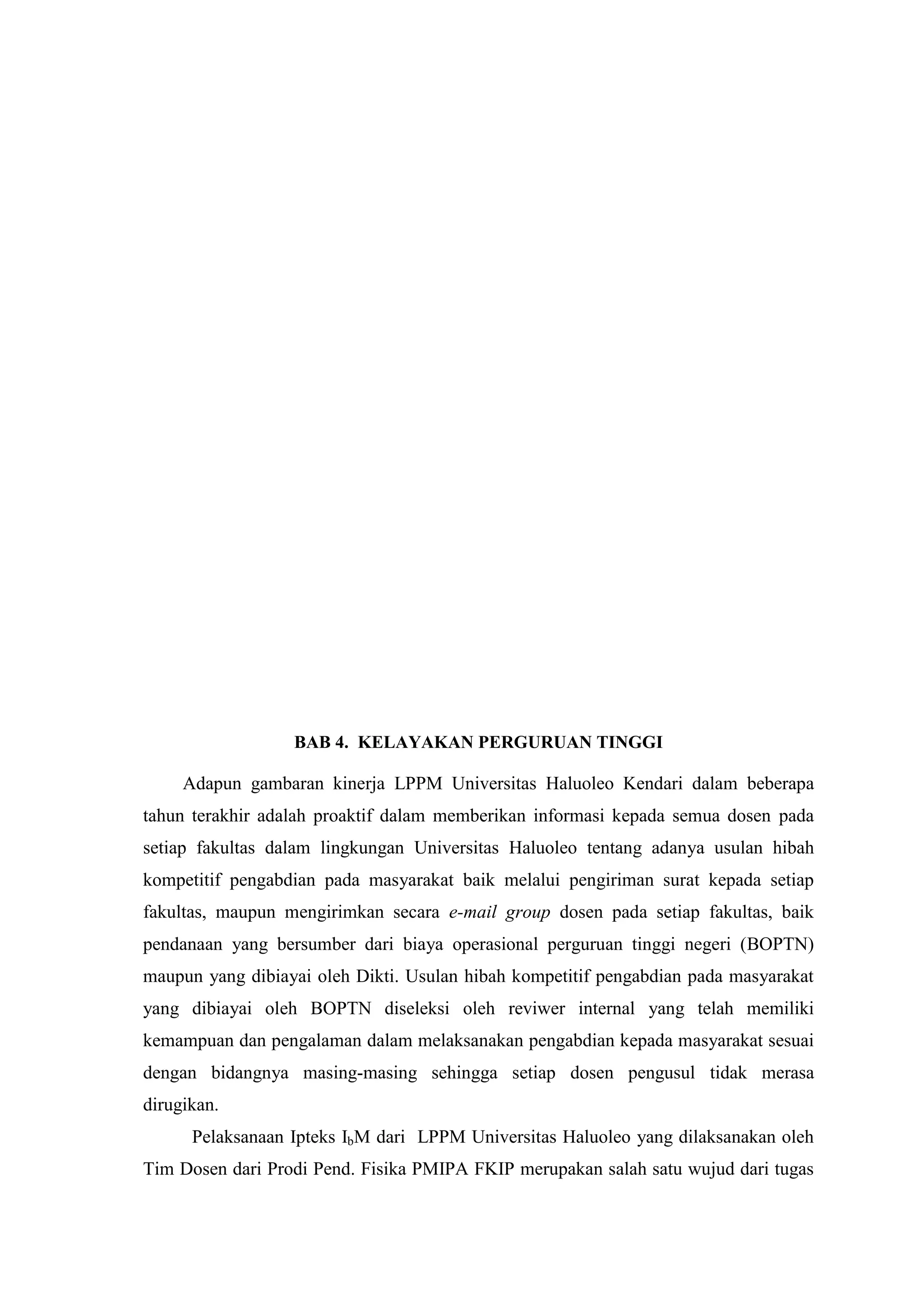 BAB 4. KELAYAKAN PERGURUAN TINGGI Adapun gambaran kinerja LPPM Universitas Haluoleo Kendari dalam beberapa tahun terakhir adalah proaktif dalam memberikan informasi kepada semua dosen pada setiap fakultas dalam lingkungan Universitas Haluoleo tentang adanya usulan hibah kompetitif pengabdian pada masyarakat baik melalui pengiriman surat kepada setiap fakultas, maupun mengirimkan secara e-mail group dosen pada setiap fakultas, baik pendanaan yang bersumber dari biaya operasional perguruan tinggi negeri (BOPTN) maupun yang dibiayai oleh Dikti. Usulan hibah kompetitif pengabdian pada masyarakat yang dibiayai oleh BOPTN diseleksi oleh reviwer internal yang telah memiliki kemampuan dan pengalaman dalam melaksanakan pengabdian kepada masyarakat sesuai dengan bidangnya masing-masing sehingga setiap dosen pengusul tidak merasa dirugikan. 
Pelaksanaan Ipteks IbM dari LPPM Universitas Haluoleo yang dilaksanakan oleh Tim Dosen dari Prodi Pend. Fisika PMIPA FKIP merupakan salah satu wujud dari tugas  