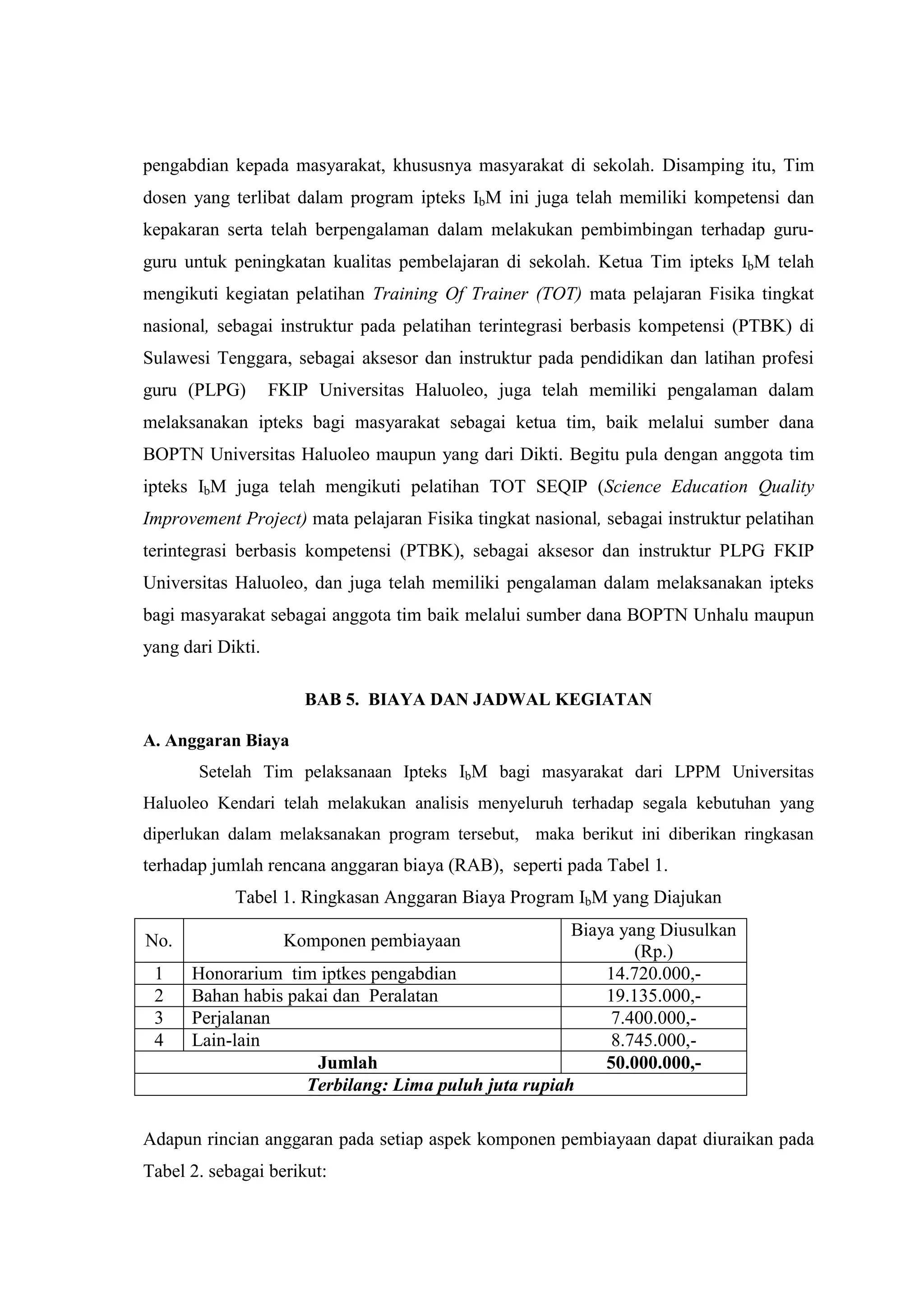 pengabdian kepada masyarakat, khususnya masyarakat di sekolah. Disamping itu, Tim dosen yang terlibat dalam program ipteks IbM ini juga telah memiliki kompetensi dan kepakaran serta telah berpengalaman dalam melakukan pembimbingan terhadap guru- guru untuk peningkatan kualitas pembelajaran di sekolah. Ketua Tim ipteks IbM telah mengikuti kegiatan pelatihan Training Of Trainer (TOT) mata pelajaran Fisika tingkat nasional, sebagai instruktur pada pelatihan terintegrasi berbasis kompetensi (PTBK) di Sulawesi Tenggara, sebagai aksesor dan instruktur pada pendidikan dan latihan profesi guru (PLPG) FKIP Universitas Haluoleo, juga telah memiliki pengalaman dalam melaksanakan ipteks bagi masyarakat sebagai ketua tim, baik melalui sumber dana BOPTN Universitas Haluoleo maupun yang dari Dikti. Begitu pula dengan anggota tim ipteks IbM juga telah mengikuti pelatihan TOT SEQIP (Science Education Quality Improvement Project) mata pelajaran Fisika tingkat nasional, sebagai instruktur pelatihan terintegrasi berbasis kompetensi (PTBK), sebagai aksesor dan instruktur PLPG FKIP Universitas Haluoleo, dan juga telah memiliki pengalaman dalam melaksanakan ipteks bagi masyarakat sebagai anggota tim baik melalui sumber dana BOPTN Unhalu maupun yang dari Dikti. BAB 5. BIAYA DAN JADWAL KEGIATAN A. Anggaran Biaya Setelah Tim pelaksanaan Ipteks IbM bagi masyarakat dari LPPM Universitas Haluoleo Kendari telah melakukan analisis menyeluruh terhadap segala kebutuhan yang diperlukan dalam melaksanakan program tersebut, maka berikut ini diberikan ringkasan terhadap jumlah rencana anggaran biaya (RAB), seperti pada Tabel 1. Tabel 1. Ringkasan Anggaran Biaya Program IbM yang Diajukan 
No. 
Komponen pembiayaan 
Biaya yang Diusulkan (Rp.) 
1 
Honorarium tim iptkes pengabdian 
14.720.000,- 
2 
Bahan habis pakai dan Peralatan 
19.135.000,- 
3 
Perjalanan 
7.400.000,- 
4 
Lain-lain 
8.745.000,- 
Jumlah 
50.000.000,- 
Terbilang: Lima puluh juta rupiah 
Adapun rincian anggaran pada setiap aspek komponen pembiayaan dapat diuraikan pada Tabel 2. sebagai berikut:  