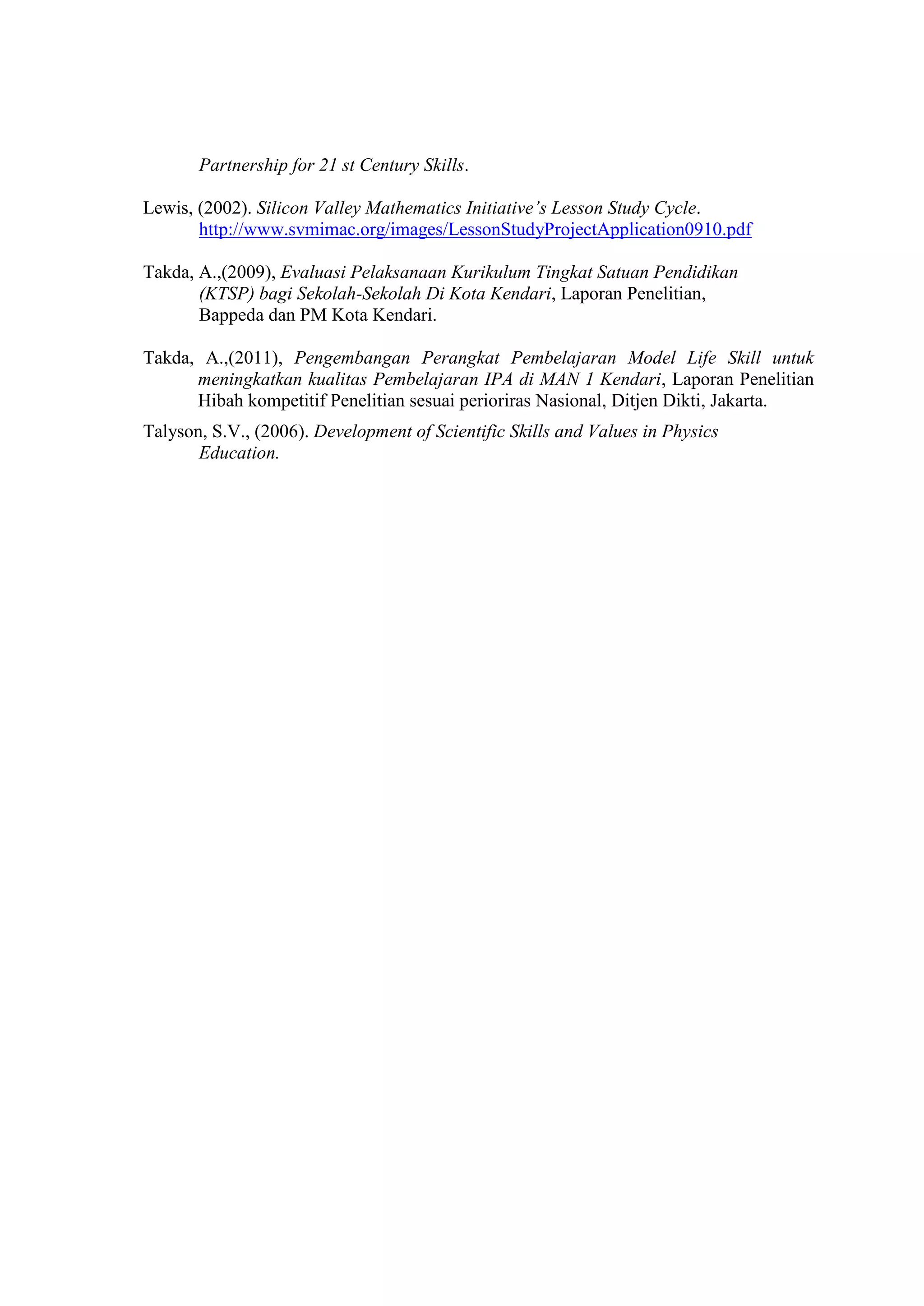 Partnership for 21 st Century Skills. Lewis, (2002). Silicon Valley Mathematics Initiative’s Lesson Study Cycle. 
http://www.svmimac.org/images/LessonStudyProjectApplication0910.pdf Takda, A.,(2009), Evaluasi Pelaksanaan Kurikulum Tingkat Satuan Pendidikan (KTSP) bagi Sekolah-Sekolah Di Kota Kendari, Laporan Penelitian, Bappeda dan PM Kota Kendari. Takda, A.,(2011), Pengembangan Perangkat Pembelajaran Model Life Skill untuk meningkatkan kualitas Pembelajaran IPA di MAN 1 Kendari, Laporan Penelitian Hibah kompetitif Penelitian sesuai perioriras Nasional, Ditjen Dikti, Jakarta. Talyson, S.V., (2006). Development of Scientific Skills and Values in Physics Education.  