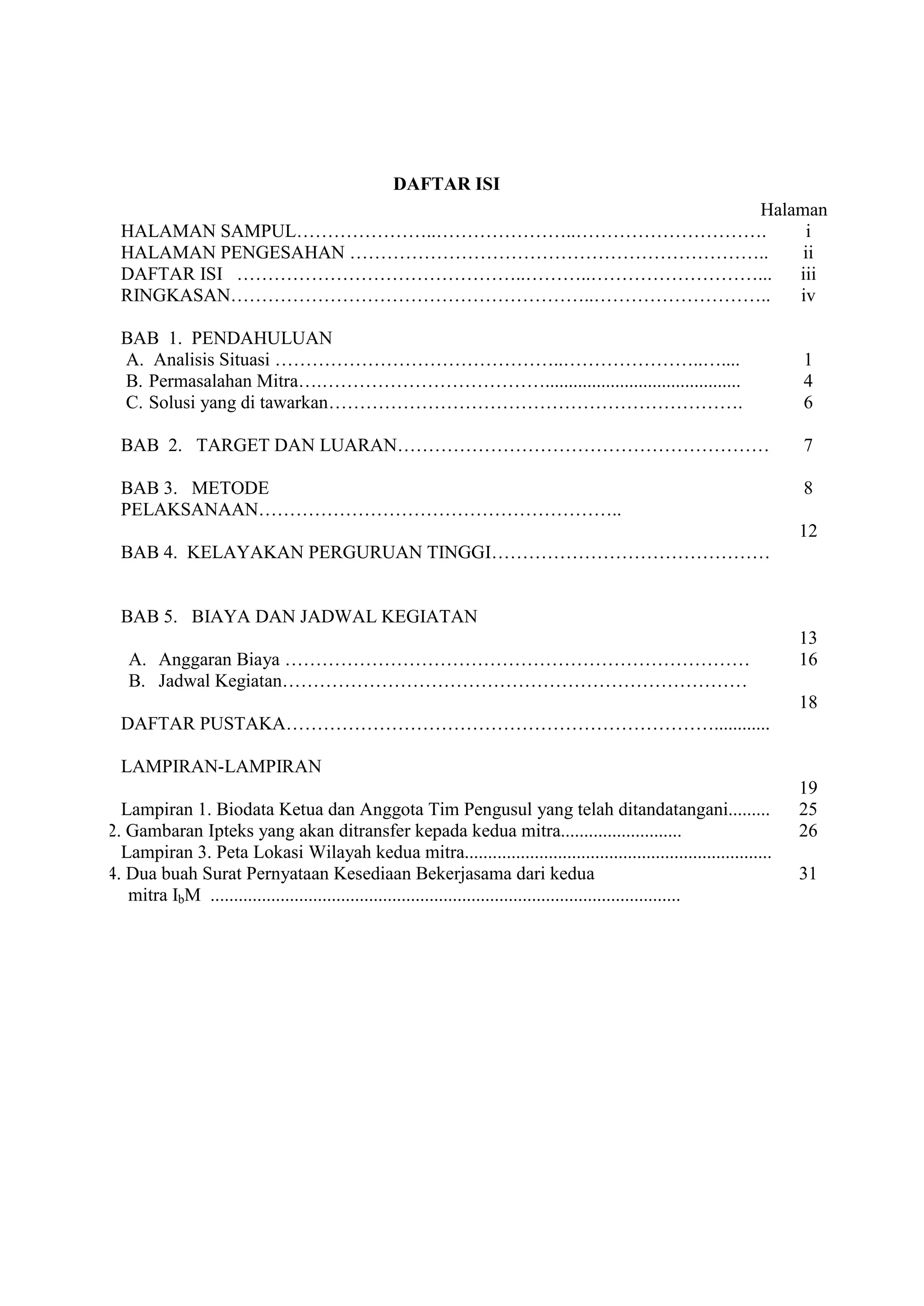 DAFTAR ISI 
Halaman 
HALAMAN SAMPUL…………………..…………………..…………………………. HALAMAN PENGESAHAN ………………………………………………………….. DAFTAR ISI ………………………………………..………..………………………... RINGKASAN…………………………………………………..……………………….. BAB 1. PENDAHULUAN 
A. Analisis Situasi ………………………………………..…………………..….... 
B. Permasalahan Mitra….……………………………….......................................... 
C. Solusi yang di tawarkan…………………………………………………………. 
BAB 2. TARGET DAN LUARAN…………………………………………………… BAB 3. METODE PELAKSANAAN………………………………………………….. BAB 4. KELAYAKAN PERGURUAN TINGGI……………………………………… BAB 5. BIAYA DAN JADWAL KEGIATAN 
A. Anggaran Biaya ………………………………………………………………… 
B. Jadwal Kegiatan………………………………………………………………… 
DAFTAR PUSTAKA……………………………………………………………............ LAMPIRAN-LAMPIRAN Lampiran 1. Biodata Ketua dan Anggota Tim Pengusul yang telah ditandatangani......... Lampiran 2. Gambaran Ipteks yang akan ditransfer kepada kedua mitra.......................... Lampiran 3. Peta Lokasi Wilayah kedua mitra.................................................................. Lampiran 4. Dua buah Surat Pernyataan Kesediaan Bekerjasama dari kedua mitra IbM ..................................................................................................... 
i ii iii iv 1 4 6 7 8 12 13 16 18 19 25 26 31 
 