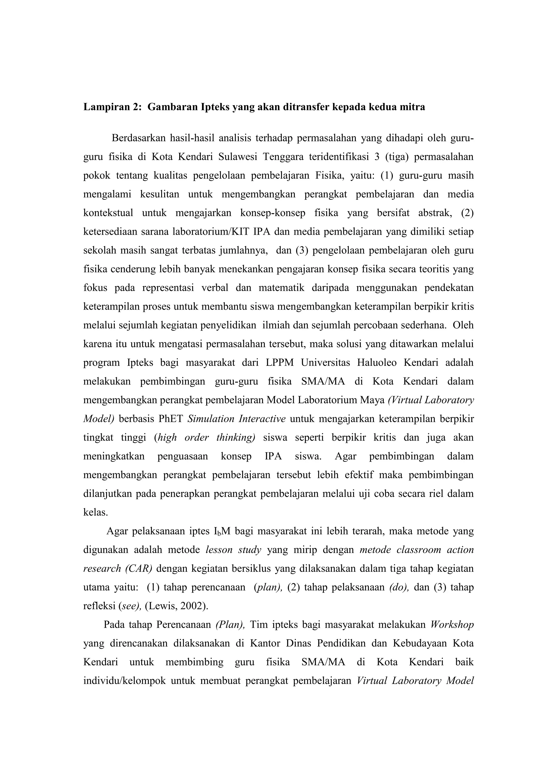Lampiran 2: Gambaran Ipteks yang akan ditransfer kepada kedua mitra Berdasarkan hasil-hasil analisis terhadap permasalahan yang dihadapi oleh guru- guru fisika di Kota Kendari Sulawesi Tenggara teridentifikasi 3 (tiga) permasalahan pokok tentang kualitas pengelolaan pembelajaran Fisika, yaitu: (1) guru-guru masih mengalami kesulitan untuk mengembangkan perangkat pembelajaran dan media kontekstual untuk mengajarkan konsep-konsep fisika yang bersifat abstrak, (2) ketersediaan sarana laboratorium/KIT IPA dan media pembelajaran yang dimiliki setiap sekolah masih sangat terbatas jumlahnya, dan (3) pengelolaan pembelajaran oleh guru fisika cenderung lebih banyak menekankan pengajaran konsep fisika secara teoritis yang fokus pada representasi verbal dan matematik daripada menggunakan pendekatan keterampilan proses untuk membantu siswa mengembangkan keterampilan berpikir kritis melalui sejumlah kegiatan penyelidikan ilmiah dan sejumlah percobaan sederhana. Oleh karena itu untuk mengatasi permasalahan tersebut, maka solusi yang ditawarkan melalui program Ipteks bagi masyarakat dari LPPM Universitas Haluoleo Kendari adalah melakukan pembimbingan guru-guru fisika SMA/MA di Kota Kendari dalam mengembangkan perangkat pembelajaran Model Laboratorium Maya (Virtual Laboratory Model) berbasis PhET Simulation Interactive untuk mengajarkan keterampilan berpikir tingkat tinggi (high order thinking) siswa seperti berpikir kritis dan juga akan meningkatkan penguasaan konsep IPA siswa. Agar pembimbingan dalam mengembangkan perangkat pembelajaran tersebut lebih efektif maka pembimbingan dilanjutkan pada penerapkan perangkat pembelajaran melalui uji coba secara riel dalam kelas. Agar pelaksanaan iptes IbM bagi masyarakat ini lebih terarah, maka metode yang digunakan adalah metode lesson study yang mirip dengan metode classroom action research (CAR) dengan kegiatan bersiklus yang dilaksanakan dalam tiga tahap kegiatan utama yaitu: (1) tahap perencanaan (plan), (2) tahap pelaksanaan (do), dan (3) tahap refleksi (see), (Lewis, 2002). 
Pada tahap Perencanaan (Plan), Tim ipteks bagi masyarakat melakukan Workshop yang direncanakan dilaksanakan di Kantor Dinas Pendidikan dan Kebudayaan Kota Kendari untuk membimbing guru fisika SMA/MA di Kota Kendari baik individu/kelompok untuk membuat perangkat pembelajaran Virtual Laboratory Model  