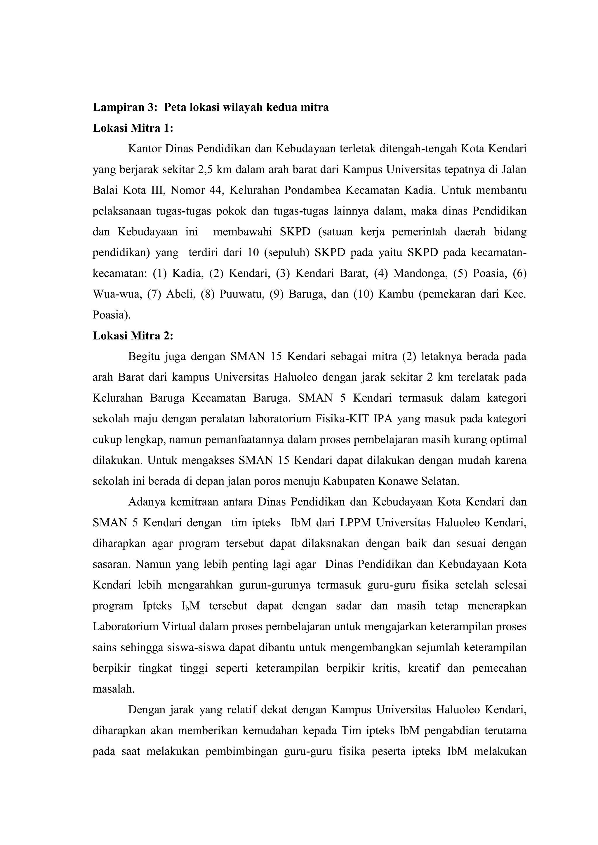 Lampiran 3: Peta lokasi wilayah kedua mitra Lokasi Mitra 1: Kantor Dinas Pendidikan dan Kebudayaan terletak ditengah-tengah Kota Kendari yang berjarak sekitar 2,5 km dalam arah barat dari Kampus Universitas tepatnya di Jalan Balai Kota III, Nomor 44, Kelurahan Pondambea Kecamatan Kadia. Untuk membantu pelaksanaan tugas-tugas pokok dan tugas-tugas lainnya dalam, maka dinas Pendidikan dan Kebudayaan ini membawahi SKPD (satuan kerja pemerintah daerah bidang pendidikan) yang terdiri dari 10 (sepuluh) SKPD pada yaitu SKPD pada kecamatan- kecamatan: (1) Kadia, (2) Kendari, (3) Kendari Barat, (4) Mandonga, (5) Poasia, (6) Wua-wua, (7) Abeli, (8) Puuwatu, (9) Baruga, dan (10) Kambu (pemekaran dari Kec. Poasia). Lokasi Mitra 2: Begitu juga dengan SMAN 15 Kendari sebagai mitra (2) letaknya berada pada arah Barat dari kampus Universitas Haluoleo dengan jarak sekitar 2 km terelatak pada Kelurahan Baruga Kecamatan Baruga. SMAN 5 Kendari termasuk dalam kategori sekolah maju dengan peralatan laboratorium Fisika-KIT IPA yang masuk pada kategori cukup lengkap, namun pemanfaatannya dalam proses pembelajaran masih kurang optimal dilakukan. Untuk mengakses SMAN 15 Kendari dapat dilakukan dengan mudah karena sekolah ini berada di depan jalan poros menuju Kabupaten Konawe Selatan. Adanya kemitraan antara Dinas Pendidikan dan Kebudayaan Kota Kendari dan SMAN 5 Kendari dengan tim ipteks IbM dari LPPM Universitas Haluoleo Kendari, diharapkan agar program tersebut dapat dilaksnakan dengan baik dan sesuai dengan sasaran. Namun yang lebih penting lagi agar Dinas Pendidikan dan Kebudayaan Kota Kendari lebih mengarahkan gurun-gurunya termasuk guru-guru fisika setelah selesai program Ipteks IbM tersebut dapat dengan sadar dan masih tetap menerapkan Laboratorium Virtual dalam proses pembelajaran untuk mengajarkan keterampilan proses sains sehingga siswa-siswa dapat dibantu untuk mengembangkan sejumlah keterampilan berpikir tingkat tinggi seperti keterampilan berpikir kritis, kreatif dan pemecahan masalah. 
Dengan jarak yang relatif dekat dengan Kampus Universitas Haluoleo Kendari, diharapkan akan memberikan kemudahan kepada Tim ipteks IbM pengabdian terutama pada saat melakukan pembimbingan guru-guru fisika peserta ipteks IbM melakukan  