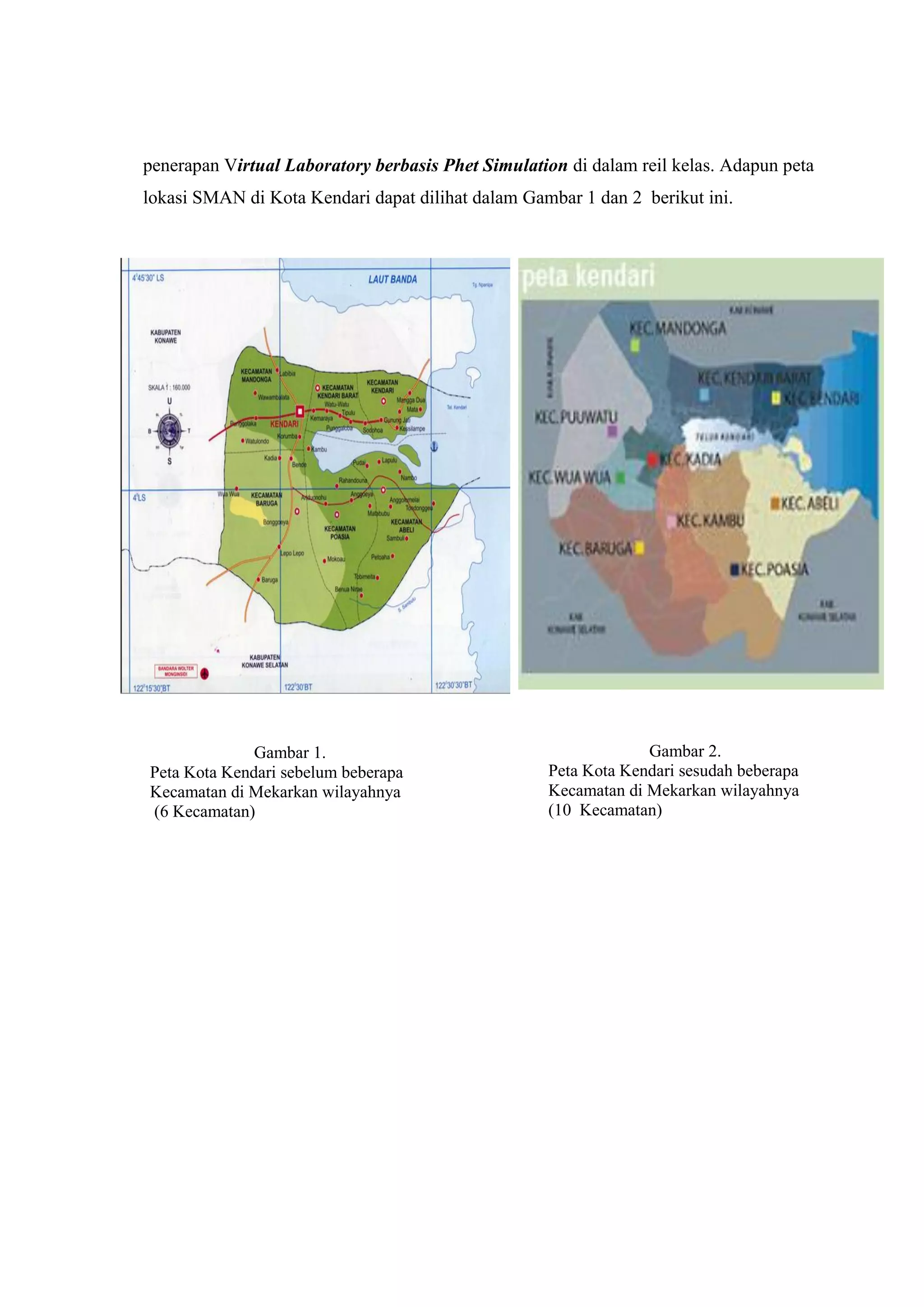 penerapan Virtual Laboratory berbasis Phet Simulation di dalam reil kelas. Adapun peta lokasi SMAN di Kota Kendari dapat dilihat dalam Gambar 1 dan 2 berikut ini. 
Gambar 1. 
Peta Kota Kendari sebelum beberapa 
Kecamatan di Mekarkan wilayahnya 
(6 Kecamatan) 
Gambar 2. 
Peta Kota Kendari sesudah beberapa 
Kecamatan di Mekarkan wilayahnya 
(10 Kecamatan) 
 