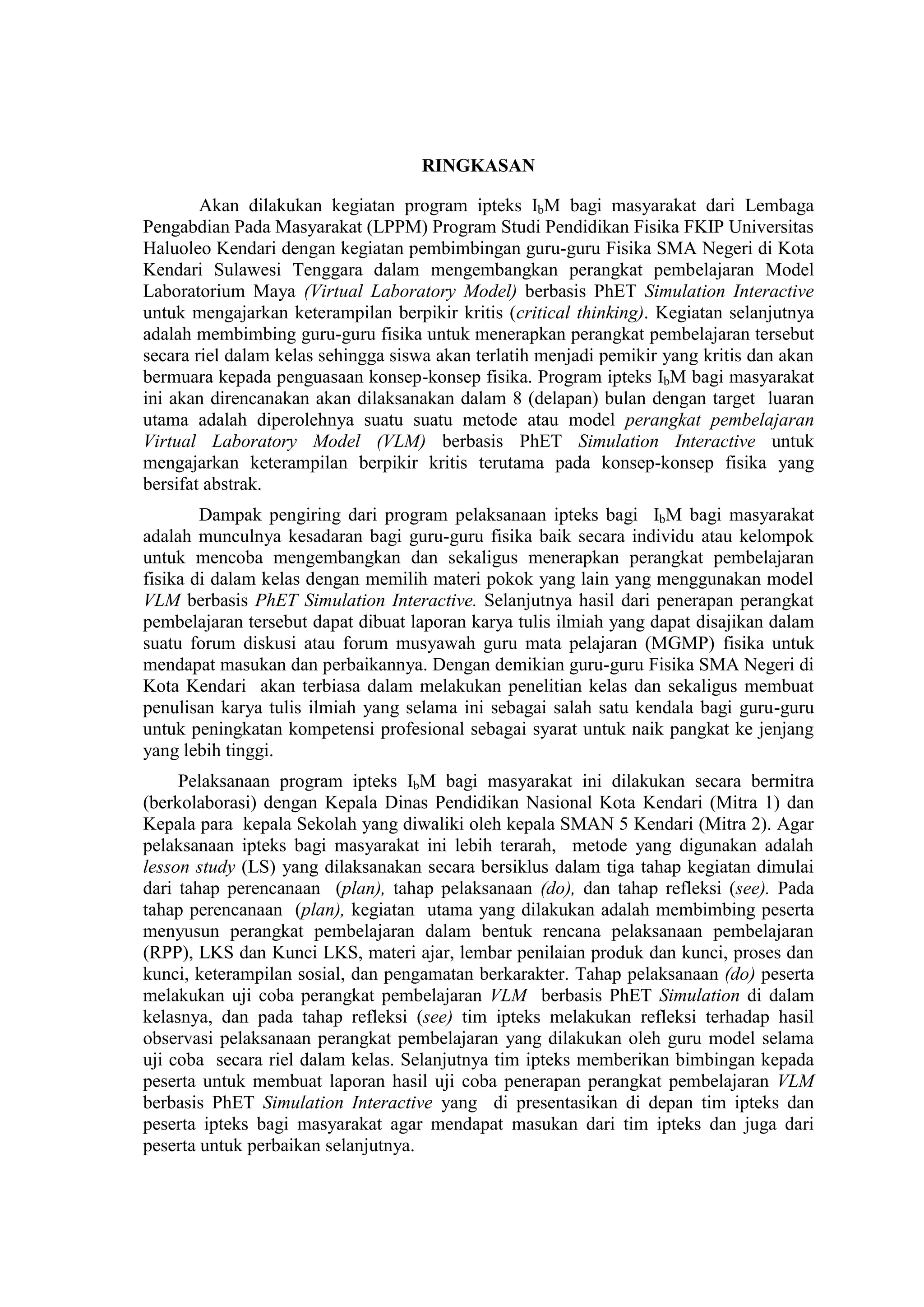 RINGKASAN Akan dilakukan kegiatan program ipteks IbM bagi masyarakat dari Lembaga Pengabdian Pada Masyarakat (LPPM) Program Studi Pendidikan Fisika FKIP Universitas Haluoleo Kendari dengan kegiatan pembimbingan guru-guru Fisika SMA Negeri di Kota Kendari Sulawesi Tenggara dalam mengembangkan perangkat pembelajaran Model Laboratorium Maya (Virtual Laboratory Model) berbasis PhET Simulation Interactive untuk mengajarkan keterampilan berpikir kritis (critical thinking). Kegiatan selanjutnya adalah membimbing guru-guru fisika untuk menerapkan perangkat pembelajaran tersebut secara riel dalam kelas sehingga siswa akan terlatih menjadi pemikir yang kritis dan akan bermuara kepada penguasaan konsep-konsep fisika. Program ipteks IbM bagi masyarakat ini akan direncanakan akan dilaksanakan dalam 8 (delapan) bulan dengan target luaran utama adalah diperolehnya suatu suatu metode atau model perangkat pembelajaran Virtual Laboratory Model (VLM) berbasis PhET Simulation Interactive untuk mengajarkan keterampilan berpikir kritis terutama pada konsep-konsep fisika yang bersifat abstrak. Dampak pengiring dari program pelaksanaan ipteks bagi IbM bagi masyarakat adalah munculnya kesadaran bagi guru-guru fisika baik secara individu atau kelompok untuk mencoba mengembangkan dan sekaligus menerapkan perangkat pembelajaran fisika di dalam kelas dengan memilih materi pokok yang lain yang menggunakan model VLM berbasis PhET Simulation Interactive. Selanjutnya hasil dari penerapan perangkat pembelajaran tersebut dapat dibuat laporan karya tulis ilmiah yang dapat disajikan dalam suatu forum diskusi atau forum musyawah guru mata pelajaran (MGMP) fisika untuk mendapat masukan dan perbaikannya. Dengan demikian guru-guru Fisika SMA Negeri di Kota Kendari akan terbiasa dalam melakukan penelitian kelas dan sekaligus membuat penulisan karya tulis ilmiah yang selama ini sebagai salah satu kendala bagi guru-guru untuk peningkatan kompetensi profesional sebagai syarat untuk naik pangkat ke jenjang yang lebih tinggi. Pelaksanaan program ipteks IbM bagi masyarakat ini dilakukan secara bermitra (berkolaborasi) dengan Kepala Dinas Pendidikan Nasional Kota Kendari (Mitra 1) dan Kepala para kepala Sekolah yang diwaliki oleh kepala SMAN 5 Kendari (Mitra 2). Agar pelaksanaan ipteks bagi masyarakat ini lebih terarah, metode yang digunakan adalah lesson study (LS) yang dilaksanakan secara bersiklus dalam tiga tahap kegiatan dimulai dari tahap perencanaan (plan), tahap pelaksanaan (do), dan tahap refleksi (see). Pada tahap perencanaan (plan), kegiatan utama yang dilakukan adalah membimbing peserta menyusun perangkat pembelajaran dalam bentuk rencana pelaksanaan pembelajaran (RPP), LKS dan Kunci LKS, materi ajar, lembar penilaian produk dan kunci, proses dan kunci, keterampilan sosial, dan pengamatan berkarakter. Tahap pelaksanaan (do) peserta melakukan uji coba perangkat pembelajaran VLM berbasis PhET Simulation di dalam kelasnya, dan pada tahap refleksi (see) tim ipteks melakukan refleksi terhadap hasil observasi pelaksanaan perangkat pembelajaran yang dilakukan oleh guru model selama uji coba secara riel dalam kelas. Selanjutnya tim ipteks memberikan bimbingan kepada peserta untuk membuat laporan hasil uji coba penerapan perangkat pembelajaran VLM berbasis PhET Simulation Interactive yang di presentasikan di depan tim ipteks dan peserta ipteks bagi masyarakat agar mendapat masukan dari tim ipteks dan juga dari peserta untuk perbaikan selanjutnya.  