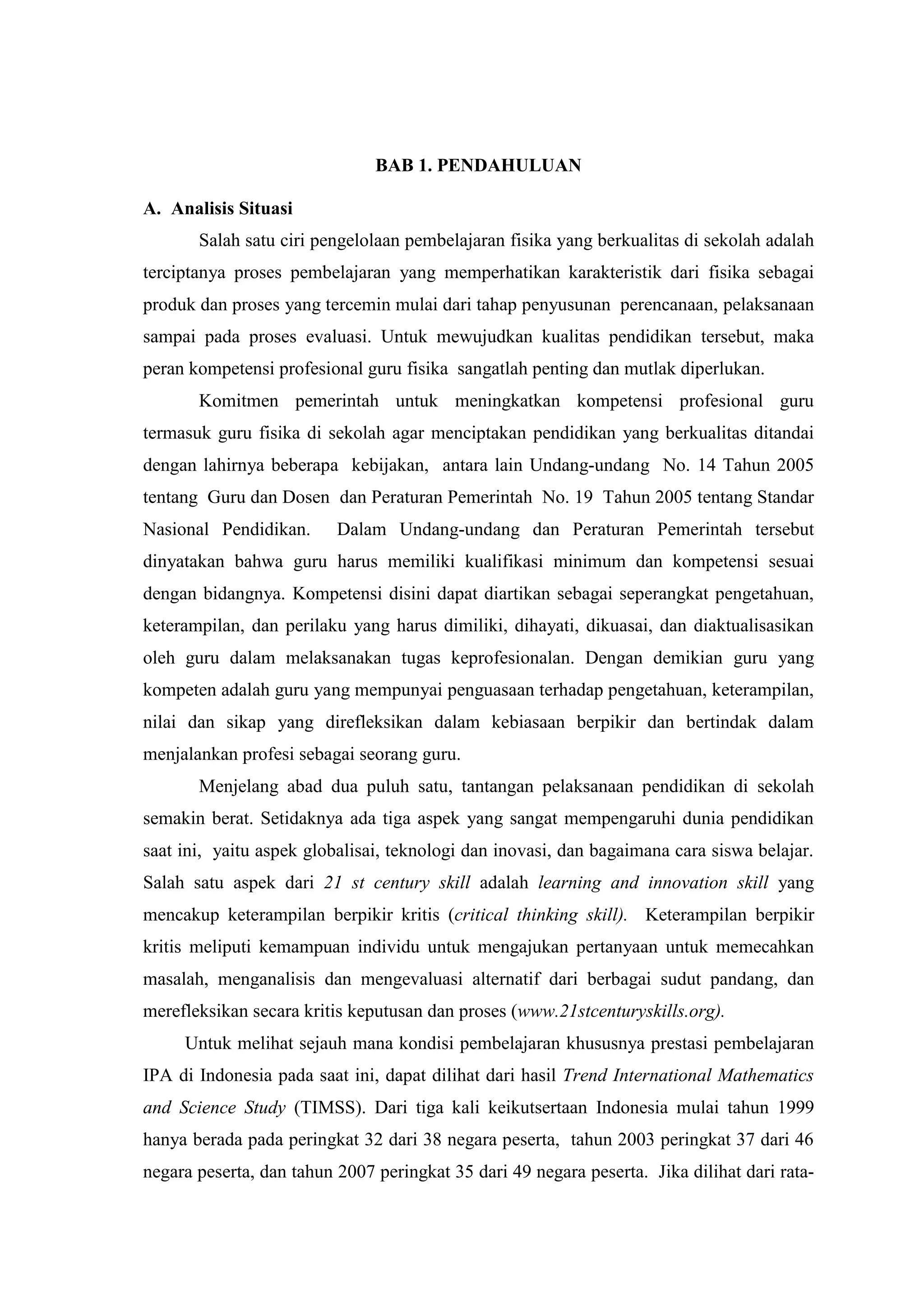 BAB 1. PENDAHULUAN 
A. Analisis Situasi 
Salah satu ciri pengelolaan pembelajaran fisika yang berkualitas di sekolah adalah terciptanya proses pembelajaran yang memperhatikan karakteristik dari fisika sebagai produk dan proses yang tercemin mulai dari tahap penyusunan perencanaan, pelaksanaan sampai pada proses evaluasi. Untuk mewujudkan kualitas pendidikan tersebut, maka peran kompetensi profesional guru fisika sangatlah penting dan mutlak diperlukan. Komitmen pemerintah untuk meningkatkan kompetensi profesional guru termasuk guru fisika di sekolah agar menciptakan pendidikan yang berkualitas ditandai dengan lahirnya beberapa kebijakan, antara lain Undang-undang No. 14 Tahun 2005 tentang Guru dan Dosen dan Peraturan Pemerintah No. 19 Tahun 2005 tentang Standar Nasional Pendidikan. Dalam Undang-undang dan Peraturan Pemerintah tersebut dinyatakan bahwa guru harus memiliki kualifikasi minimum dan kompetensi sesuai dengan bidangnya. Kompetensi disini dapat diartikan sebagai seperangkat pengetahuan, keterampilan, dan perilaku yang harus dimiliki, dihayati, dikuasai, dan diaktualisasikan oleh guru dalam melaksanakan tugas keprofesionalan. Dengan demikian guru yang kompeten adalah guru yang mempunyai penguasaan terhadap pengetahuan, keterampilan, nilai dan sikap yang direfleksikan dalam kebiasaan berpikir dan bertindak dalam menjalankan profesi sebagai seorang guru. Menjelang abad dua puluh satu, tantangan pelaksanaan pendidikan di sekolah semakin berat. Setidaknya ada tiga aspek yang sangat mempengaruhi dunia pendidikan saat ini, yaitu aspek globalisai, teknologi dan inovasi, dan bagaimana cara siswa belajar. Salah satu aspek dari 21 st century skill adalah learning and innovation skill yang mencakup keterampilan berpikir kritis (critical thinking skill). Keterampilan berpikir kritis meliputi kemampuan individu untuk mengajukan pertanyaan untuk memecahkan masalah, menganalisis dan mengevaluasi alternatif dari berbagai sudut pandang, dan merefleksikan secara kritis keputusan dan proses (www.21stcenturyskills.org). 
Untuk melihat sejauh mana kondisi pembelajaran khususnya prestasi pembelajaran IPA di Indonesia pada saat ini, dapat dilihat dari hasil Trend International Mathematics and Science Study (TIMSS). Dari tiga kali keikutsertaan Indonesia mulai tahun 1999 hanya berada pada peringkat 32 dari 38 negara peserta, tahun 2003 peringkat 37 dari 46 negara peserta, dan tahun 2007 peringkat 35 dari 49 negara peserta. Jika dilihat dari rata-  