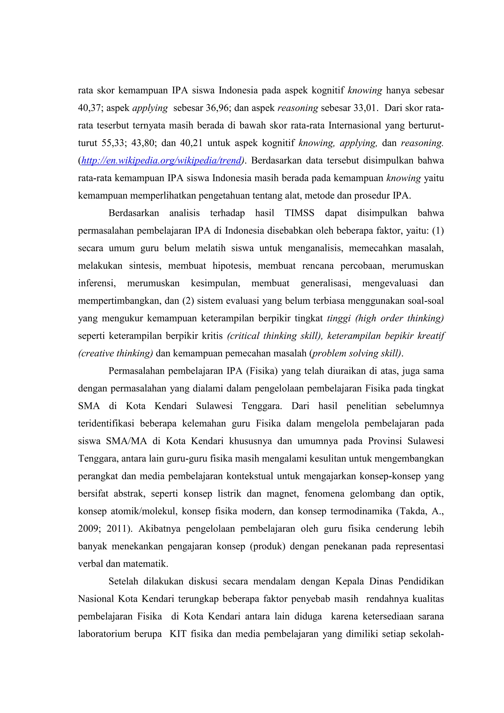 rata skor kemampuan IPA siswa Indonesia pada aspek kognitif knowing hanya sebesar 40,37; aspek applying sebesar 36,96; dan aspek reasoning sebesar 33,01. Dari skor rata- rata teserbut ternyata masih berada di bawah skor rata-rata Internasional yang berturut- turut 55,33; 43,80; dan 40,21 untuk aspek kognitif knowing, applying, dan reasoning. (http://en.wikipedia.org/wikipedia/trend). Berdasarkan data tersebut disimpulkan bahwa rata-rata kemampuan IPA siswa Indonesia masih berada pada kemampuan knowing yaitu kemampuan memperlihatkan pengetahuan tentang alat, metode dan prosedur IPA. Berdasarkan analisis terhadap hasil TIMSS dapat disimpulkan bahwa permasalahan pembelajaran IPA di Indonesia disebabkan oleh beberapa faktor, yaitu: (1) secara umum guru belum melatih siswa untuk menganalisis, memecahkan masalah, melakukan sintesis, membuat hipotesis, membuat rencana percobaan, merumuskan inferensi, merumuskan kesimpulan, membuat generalisasi, mengevaluasi dan mempertimbangkan, dan (2) sistem evaluasi yang belum terbiasa menggunakan soal-soal yang mengukur kemampuan keterampilan berpikir tingkat tinggi (high order thinking) seperti keterampilan berpikir kritis (critical thinking skill), keterampilan bepikir kreatif (creative thinking) dan kemampuan pemecahan masalah (problem solving skill). Permasalahan pembelajaran IPA (Fisika) yang telah diuraikan di atas, juga sama dengan permasalahan yang dialami dalam pengelolaan pembelajaran Fisika pada tingkat SMA di Kota Kendari Sulawesi Tenggara. Dari hasil penelitian sebelumnya teridentifikasi beberapa kelemahan guru Fisika dalam mengelola pembelajaran pada siswa SMA/MA di Kota Kendari khususnya dan umumnya pada Provinsi Sulawesi Tenggara, antara lain guru-guru fisika masih mengalami kesulitan untuk mengembangkan perangkat dan media pembelajaran kontekstual untuk mengajarkan konsep-konsep yang bersifat abstrak, seperti konsep listrik dan magnet, fenomena gelombang dan optik, konsep atomik/molekul, konsep fisika modern, dan konsep termodinamika (Takda, A., 2009; 2011). Akibatnya pengelolaan pembelajaran oleh guru fisika cenderung lebih banyak menekankan pengajaran konsep (produk) dengan penekanan pada representasi verbal dan matematik. 
Setelah dilakukan diskusi secara mendalam dengan Kepala Dinas Pendidikan Nasional Kota Kendari terungkap beberapa faktor penyebab masih rendahnya kualitas pembelajaran Fisika di Kota Kendari antara lain diduga karena ketersediaan sarana laboratorium berupa KIT fisika dan media pembelajaran yang dimiliki setiap sekolah-  