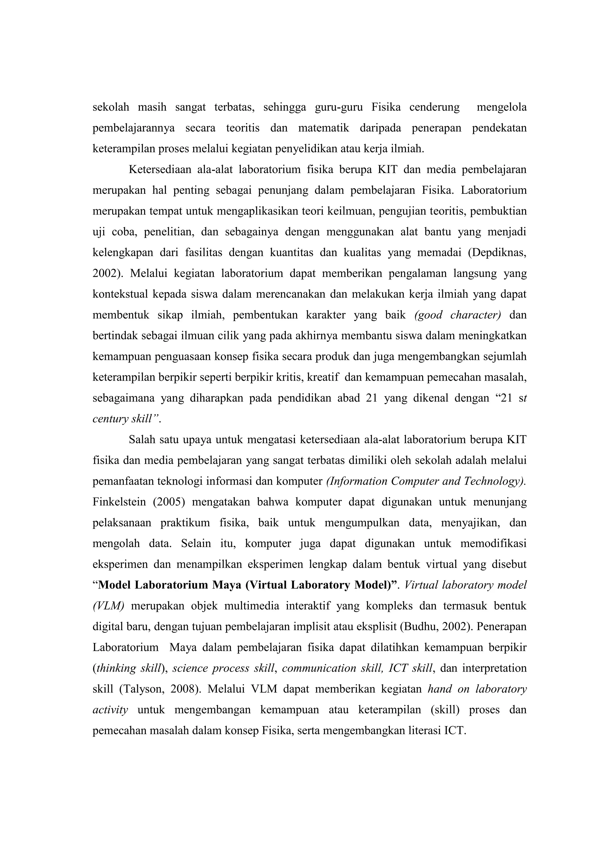 sekolah masih sangat terbatas, sehingga guru-guru Fisika cenderung mengelola pembelajarannya secara teoritis dan matematik daripada penerapan pendekatan keterampilan proses melalui kegiatan penyelidikan atau kerja ilmiah. Ketersediaan ala-alat laboratorium fisika berupa KIT dan media pembelajaran merupakan hal penting sebagai penunjang dalam pembelajaran Fisika. Laboratorium merupakan tempat untuk mengaplikasikan teori keilmuan, pengujian teoritis, pembuktian uji coba, penelitian, dan sebagainya dengan menggunakan alat bantu yang menjadi kelengkapan dari fasilitas dengan kuantitas dan kualitas yang memadai (Depdiknas, 2002). Melalui kegiatan laboratorium dapat memberikan pengalaman langsung yang kontekstual kepada siswa dalam merencanakan dan melakukan kerja ilmiah yang dapat membentuk sikap ilmiah, pembentukan karakter yang baik (good character) dan bertindak sebagai ilmuan cilik yang pada akhirnya membantu siswa dalam meningkatkan kemampuan penguasaan konsep fisika secara produk dan juga mengembangkan sejumlah keterampilan berpikir seperti berpikir kritis, kreatif dan kemampuan pemecahan masalah, sebagaimana yang diharapkan pada pendidikan abad 21 yang dikenal dengan “21 st century skill”. Salah satu upaya untuk mengatasi ketersediaan ala-alat laboratorium berupa KIT fisika dan media pembelajaran yang sangat terbatas dimiliki oleh sekolah adalah melalui pemanfaatan teknologi informasi dan komputer (Information Computer and Technology). Finkelstein (2005) mengatakan bahwa komputer dapat digunakan untuk menunjang pelaksanaan praktikum fisika, baik untuk mengumpulkan data, menyajikan, dan mengolah data. Selain itu, komputer juga dapat digunakan untuk memodifikasi eksperimen dan menampilkan eksperimen lengkap dalam bentuk virtual yang disebut “Model Laboratorium Maya (Virtual Laboratory Model)”. Virtual laboratory model (VLM) merupakan objek multimedia interaktif yang kompleks dan termasuk bentuk digital baru, dengan tujuan pembelajaran implisit atau eksplisit (Budhu, 2002). Penerapan Laboratorium Maya dalam pembelajaran fisika dapat dilatihkan kemampuan berpikir (thinking skill), science process skill, communication skill, ICT skill, dan interpretation skill (Talyson, 2008). Melalui VLM dapat memberikan kegiatan hand on laboratory activity untuk mengembangan kemampuan atau keterampilan (skill) proses dan pemecahan masalah dalam konsep Fisika, serta mengembangkan literasi ICT.  