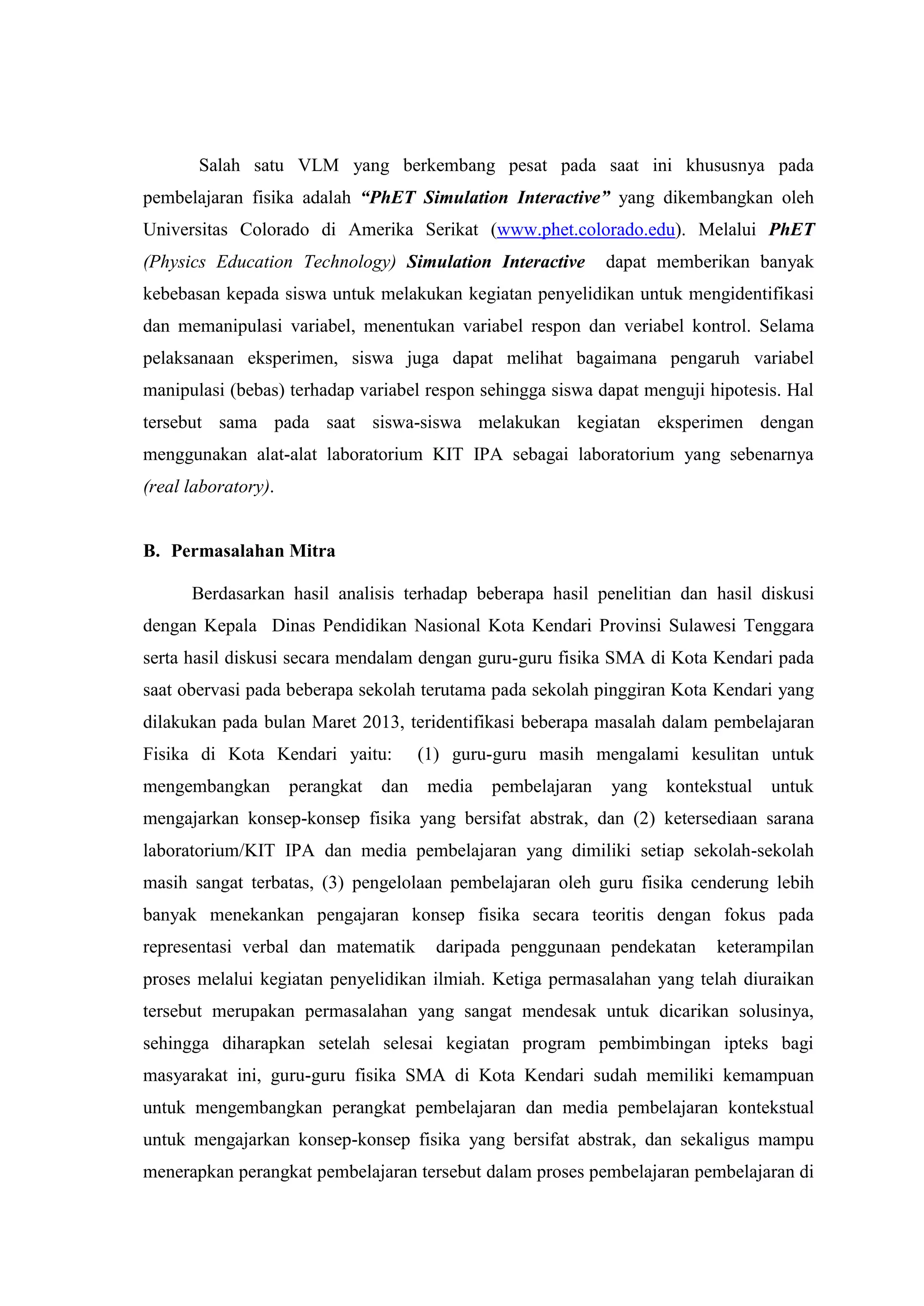 Salah satu VLM yang berkembang pesat pada saat ini khususnya pada pembelajaran fisika adalah “PhET Simulation Interactive” yang dikembangkan oleh Universitas Colorado di Amerika Serikat (www.phet.colorado.edu). Melalui PhET (Physics Education Technology) Simulation Interactive dapat memberikan banyak kebebasan kepada siswa untuk melakukan kegiatan penyelidikan untuk mengidentifikasi dan memanipulasi variabel, menentukan variabel respon dan veriabel kontrol. Selama pelaksanaan eksperimen, siswa juga dapat melihat bagaimana pengaruh variabel manipulasi (bebas) terhadap variabel respon sehingga siswa dapat menguji hipotesis. Hal tersebut sama pada saat siswa-siswa melakukan kegiatan eksperimen dengan menggunakan alat-alat laboratorium KIT IPA sebagai laboratorium yang sebenarnya (real laboratory). 
B. Permasalahan Mitra 
Berdasarkan hasil analisis terhadap beberapa hasil penelitian dan hasil diskusi dengan Kepala Dinas Pendidikan Nasional Kota Kendari Provinsi Sulawesi Tenggara serta hasil diskusi secara mendalam dengan guru-guru fisika SMA di Kota Kendari pada saat obervasi pada beberapa sekolah terutama pada sekolah pinggiran Kota Kendari yang dilakukan pada bulan Maret 2013, teridentifikasi beberapa masalah dalam pembelajaran Fisika di Kota Kendari yaitu: (1) guru-guru masih mengalami kesulitan untuk mengembangkan perangkat dan media pembelajaran yang kontekstual untuk mengajarkan konsep-konsep fisika yang bersifat abstrak, dan (2) ketersediaan sarana laboratorium/KIT IPA dan media pembelajaran yang dimiliki setiap sekolah-sekolah masih sangat terbatas, (3) pengelolaan pembelajaran oleh guru fisika cenderung lebih banyak menekankan pengajaran konsep fisika secara teoritis dengan fokus pada representasi verbal dan matematik daripada penggunaan pendekatan keterampilan proses melalui kegiatan penyelidikan ilmiah. Ketiga permasalahan yang telah diuraikan tersebut merupakan permasalahan yang sangat mendesak untuk dicarikan solusinya, sehingga diharapkan setelah selesai kegiatan program pembimbingan ipteks bagi masyarakat ini, guru-guru fisika SMA di Kota Kendari sudah memiliki kemampuan untuk mengembangkan perangkat pembelajaran dan media pembelajaran kontekstual untuk mengajarkan konsep-konsep fisika yang bersifat abstrak, dan sekaligus mampu menerapkan perangkat pembelajaran tersebut dalam proses pembelajaran pembelajaran di  