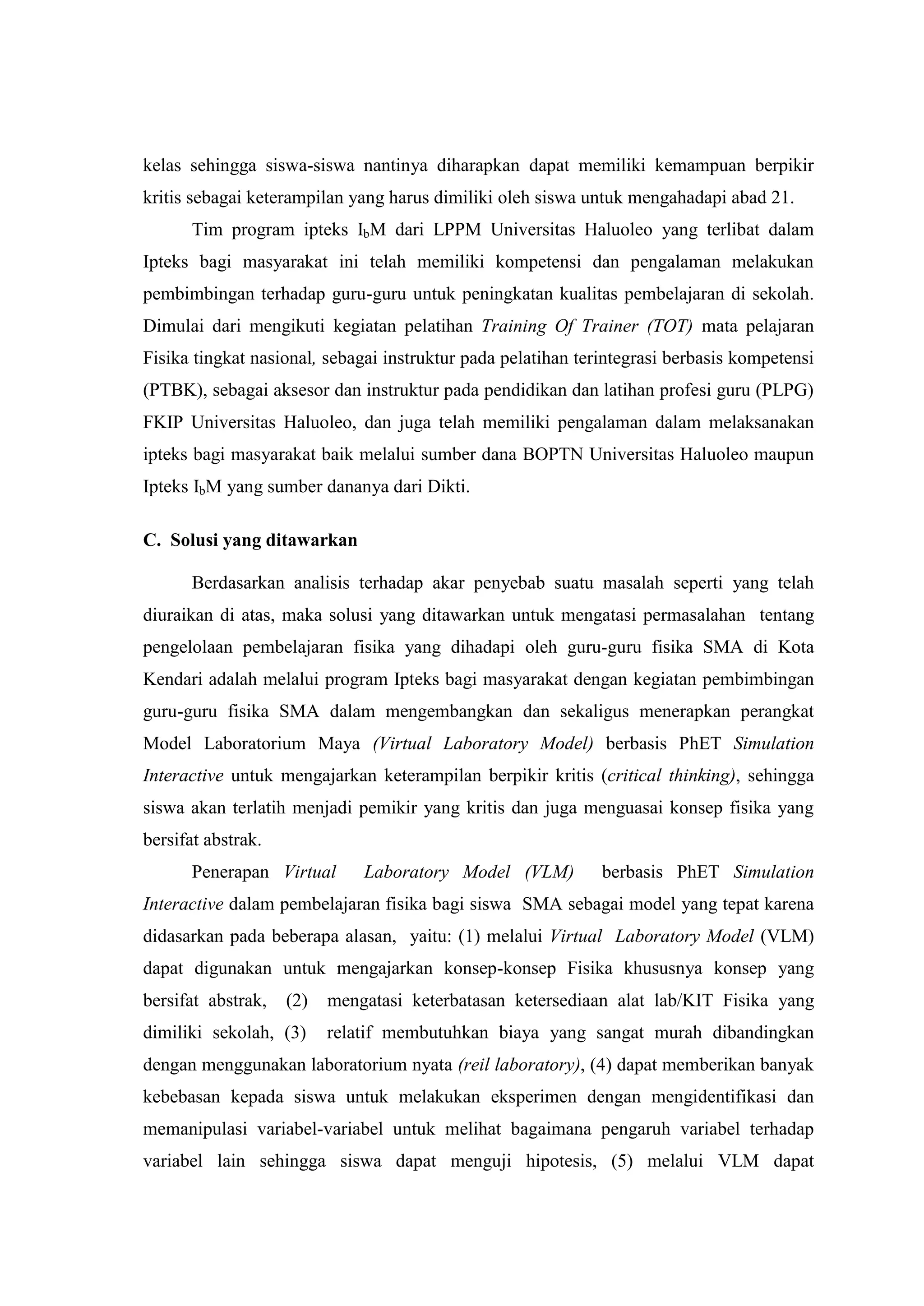 kelas sehingga siswa-siswa nantinya diharapkan dapat memiliki kemampuan berpikir kritis sebagai keterampilan yang harus dimiliki oleh siswa untuk mengahadapi abad 21. Tim program ipteks IbM dari LPPM Universitas Haluoleo yang terlibat dalam Ipteks bagi masyarakat ini telah memiliki kompetensi dan pengalaman melakukan pembimbingan terhadap guru-guru untuk peningkatan kualitas pembelajaran di sekolah. Dimulai dari mengikuti kegiatan pelatihan Training Of Trainer (TOT) mata pelajaran Fisika tingkat nasional, sebagai instruktur pada pelatihan terintegrasi berbasis kompetensi (PTBK), sebagai aksesor dan instruktur pada pendidikan dan latihan profesi guru (PLPG) FKIP Universitas Haluoleo, dan juga telah memiliki pengalaman dalam melaksanakan ipteks bagi masyarakat baik melalui sumber dana BOPTN Universitas Haluoleo maupun Ipteks IbM yang sumber dananya dari Dikti. C. Solusi yang ditawarkan Berdasarkan analisis terhadap akar penyebab suatu masalah seperti yang telah diuraikan di atas, maka solusi yang ditawarkan untuk mengatasi permasalahan tentang pengelolaan pembelajaran fisika yang dihadapi oleh guru-guru fisika SMA di Kota Kendari adalah melalui program Ipteks bagi masyarakat dengan kegiatan pembimbingan guru-guru fisika SMA dalam mengembangkan dan sekaligus menerapkan perangkat Model Laboratorium Maya (Virtual Laboratory Model) berbasis PhET Simulation Interactive untuk mengajarkan keterampilan berpikir kritis (critical thinking), sehingga siswa akan terlatih menjadi pemikir yang kritis dan juga menguasai konsep fisika yang bersifat abstrak. 
Penerapan Virtual Laboratory Model (VLM) berbasis PhET Simulation Interactive dalam pembelajaran fisika bagi siswa SMA sebagai model yang tepat karena didasarkan pada beberapa alasan, yaitu: (1) melalui Virtual Laboratory Model (VLM) dapat digunakan untuk mengajarkan konsep-konsep Fisika khususnya konsep yang bersifat abstrak, (2) mengatasi keterbatasan ketersediaan alat lab/KIT Fisika yang dimiliki sekolah, (3) relatif membutuhkan biaya yang sangat murah dibandingkan dengan menggunakan laboratorium nyata (reil laboratory), (4) dapat memberikan banyak kebebasan kepada siswa untuk melakukan eksperimen dengan mengidentifikasi dan memanipulasi variabel-variabel untuk melihat bagaimana pengaruh variabel terhadap variabel lain sehingga siswa dapat menguji hipotesis, (5) melalui VLM dapat  