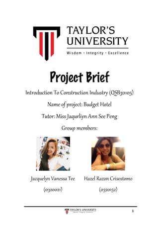  
	
  
1
	
  
	
  
Project Brief
Introduction  To  Construction  Industry  (QSB30105)  
Name  of  project:  Budget  Hotel  
Tutor:  Miss  Jaqurliyn  Ann  See  Peng  
Group  members:  
  
  
  
  
Jacquelyn  Vanessa  Tee  
(0320021)  
Hazel  Razon  Crisostomo  
(0320152)  
 