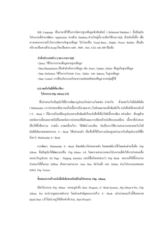 SQL Language เป็ นภาษาที่ใช้ในการจัดการฐานข้อมูลเชิงสัมพันธ์ ( Relational Database ) ซึ่งปั จจุบน
                                                                                                        ั
โปรแกรมที่นามาพัฒนา Application ทางด้าน Database ส่วนใหญ่น้ น จะต้องใช้ภาษา SQL ด้วยกันทั้งสิ้น เพื่อ
                                                                  ั
                                                   ่
ความสะดวกรวดเร็ วในการจัดการกับฐานข้อมูล ไม่วาจะเป็ น Visual Basic , Delphi , Power Builder เป็ นต้น
หรื อ จะเป็ นทางด้าน Script ก็จะเป็ นพวก ASP , PHP , Perl , CGI และ JSP เป็ นต้น

        คาสั่งประเภทต่ าง ๆ ของ ภาษา SQL
       - Query ใช้ในการกรองข้อมูลจากฐานข้อมูล
       - Data Manipulation เป็ นตัวดาเนินการข้อมูล เช่น Insert , Update , Delete ข้อมูลในฐานข้อมูล
       - Data Definition ใช้ในการกาหนด View , Tables และ Indexes ในฐานข้อมูล
       - Data Control การป้ องกันระบบรักษาความปลอดภัยของข้อมูล จากกลุ่มผูใช้     ้

       4.2) เทคโนโลยีทเี่ กียวข้ อง
                            ่
           โปรแกรม Flip Album [15]

         สื่ อนาเสนอในปั จจุบนได้มีการพัฒนารู ปแบบใหม่ความโดดเด่น น่าสนใจ
                             ั                                                       ด้วยเทคโนโลยีมลติมีเดีย
                                                                                                   ั
( Multimedia ) การนาเสนอข้อความหรื อเนื้อหาปริ มาณมากๆ ในลักษณะของสิ่ งพิมพ์หรื อ หนังสื ออิเล็กทรอนิกส์
( E - Book ) ก็มีการปรับเปลี่ยนรู ปแบบจากสิ่ งพิมพ์หรื อหนังสื อที่เป็ นไฟล์เนื้อหาเพียง อย่างเดียว ต้องดูดวย
                                                                                                           ้
เทคนิคการเลื่อนจอภาพไปเป็ นเทคนิคการนาเสนอที่มีลกษณะการเปิ ดหน้าหนังสื อแบบเสมือน เนื้อหาที่นาเสนอ
                                                ั
เป็ นได้ท้ งข้อความ ภาพนิ่ง ภาพเคลื่อนไหว วีดีทศน์ และเสี ยง อันเป็ นการใช้ความสามารถของเทคโนโลยี
           ั                                   ั
มัลติมีเดียมาผสมผสานกบ E - Book ได้อย่างลงตัว เป็ นสื่ อที่ได้รับความนิยมสูงอย่างมากในปัจจุบนภายใต้ชื่อ
                                                                                            ั
เรี ยกว่า Multimedia E - Book

       การพัฒนา Multimedia E - Book มีซอฟต์แวร์ช่วยหลายตัว โดยซอฟต์แวร์ที่โดดเด่นตัวหนึ่งคือ Flip
Album ซึ่งปัจจุบนได้พฒนามาเป็ น Flip Album 6.0 โดยความสามารถของโปรแกรมที่ทาให้การนาเสนอสื่ อ
                ั    ั
ออกมาในรู ปแบบ 3D Page – Flipping Interface และมีชื่อเรี ยกเฉพาะว่า Flip Book ผลงานที่ได้น้ ีสามารถ
นาเสนอได้ท้ งแบบ Offline ด้วยความสามารถ Auto Run อัตโนมัติ และ Online ผ่านโปรแกรมแสดงผล
            ั
เฉพาะ Flip Viewer

       ขั้นตอนการสร้ างหนังสืออิเล็กทรอนิกส์ ด้วยโปรแกรม Flip Album

       เปิ ดโปรแกรม Flip Album จากเมนูคาสัง Start , Program , E - Book Systems , flip Album 6 Pro , Flip
                                          ่
Album Pro จะปรากฏจอภาพทางาน โดยส่วนสาคัญของการสร้าง E - Book อย่างง่ายและเร็ วนี้คือจอภาพ
Quick Start ( ถ้าไม่ปรากฏให้เลือกคาสัง File , Start Wizard )
                                     ่
 