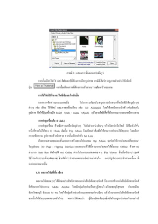 ภาพที่ 9 : แสดงการขั้นตอนการเพิ่มรู ป

          จากนั้นเลือกไดร์ฟ และโฟลเดอร์ที่ตองการเลือกรู ปภาพ กรณี ที่ไม่ปรากฏภาพตัวอย่างให้คลิกที่
                                           ้
ปุ่ ม                        จากนั้นเลือกภาพที่ตองการแล้วลากมาวางในหน้ากระดาษ
                                                ้

          การใส่ ไฟล์ วดโอ และไฟล์ เสียงลงในอัลบั้ม
                       ิ ี
         นอกจากข้อ ความและภาพนิ่ ง                โปรแกรมยัง สนับ สนุ น การนาเสนอสื่ อ มัล ติ มี เ ดี ย รู ป แบบ
ต่างๆ เช่น เสี ยง วีดีทศน์ และภาพเคลื่อนไหว เช่น Gif Animation โดยใช้เทคนิคการนาเข้า เช่นเดียวกับ
                          ั
รู ปภาพ คือใช้ปุ่มเครื่ องมือ Insert Multi - media Objects แล้วลากไฟล์สื่อที่ตองการมาวางบนหน้ากระดาษ
                                                                              ้

           การทาจุดเชื่อมโยง ( Link )
           การทาจุดเชื่อม ด้วยข้อความหรื อวัตถุต่างๆ ไปยังตาแหน่งต่างๆ หรื อเรี ยกว่าเว็บไซต์ ก็เป็ นฟังก์ชน
                                                                                                           ั่
หนึ่งที่ขาดไม่ได้ของ E - Book ดังนั้น Flip Album จึงเตรี ยมคาสังเพื่อให้สามารถทางานได้สะดวก โดยเลือก
                                                               ่
กรอบข้อความ รู ปภาพแล้วคลิกขวา จากนั้นเลือกคาสัง Set Link
                                                    ่
          ด้วยความสามารถและขั้นตอนการสร้างของโปรแกรม Flip Album จะช่วยให้การนาเสนอสื่ อออกมา
ในรู ปแบบ 3D Page – Flipping interface และผลงานที่ได้น้ ีสามารถนาเสนอได้ท้ งแบบ Offline ด้วยความ
                                                                           ั
สามารถ Auto Run อัตโนมัติ และ Online ผ่านโปรแกรมแสดงผลเฉพาะ Flip Viewer ซึ่งเมื่อนามาประยุกต์
ใช้ร่วมกับระบบที่จะพัฒนาจะช่วยให้การนาเสนอผลงานมีความน่าสนใจ                   และมีรูปแบบการนาเสนอเนื้ อหาที่
หลากหลายมากขึ้น

        4.3) ผลงานวิจยทีเ่ กียวข้ อง
                     ั ่

        ผลงานวิจยของ [8] ได้ศึกษาประสิ ทธิภาพของหนังสื ออิเล็กทรอนิกส์ เรื่ องการสร้างหนังสื ออิเล็กทรอนิกส์
                ั
ที่เขียนจากโปรแกรม Adobe Acrobat โดยมีกลุ่มตัวอย่างเป็ นครู ผสอนโรงเรี ยนชลบุรีสุขบท
                                                             ู้                                        อาเภอเมือง
จังหวัดชลบุรี จานวน 45 คน โดยให้กลุ่มตัวอย่างทาแบบทดสอบก่อนเรี ยน แล้วเรี ยนจากหนังสืออิเล็กทรอนิกส์
จากนั้นให้ทาแบบทดสอบหลังเรี ยน          ผลการวิจยพบว่า
                                                ั           ผูเ้ รี ยนมีผลสัมฤทธิ์หลังเรี ยนสูงกว่าก่อนเรี ยนอย่างมี
 