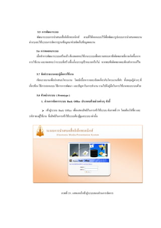 5.5 การพัฒนาระบบ
       พัฒนาระบบการนาเสนอสื่ ออิเล็กทรอนิกส์ ตามที่ได้ออกแบบไว้เพื่อพัฒนารู ปแบบการนาเสนอผลงาน
ต่างๆและใช้ระบบการจัดการฐานข้อมูลมาช่วยจัดเก็บข้อมูลผลงาน

       5.6 การทดสอบระบบ
       เมื่อทาการพัฒนาระบบเสร็จแล้ว ต้องทดสอบใช้งานระบบเพื่อตรวจสอบหาข้อผิดพลาดที่อาจเกิดขึ้นจาก
การใช้งาน และทดสอบว่าระบบที่สร้างขึ้นนั้นบรรลุเป้ าหมายหรื อไม่ หากพบข้อผิดพลาดจะต้องทาการแก้ไข


       5.7 จัดทารายงานและคู่มอการใช้ งาน
                             ื
         เขียนรายงานเพื่อนาเสนอโครงงาน โดยมีเนื้ อหารายละเอียดเกี่ ยวกับโครงงานที่ทา ทั้งทฤษฎีต่างๆ ที่
เกี่ยวข้อง วิธีการออกแบบ วิธีการการพัฒนา และปั ญหาในการทางาน รวมไปถึงคู่มือในการใช้งานของระบบด้วย

       5.8 ตัวอย่ างระบบ ( Prototype )
           1. ส่ วนการจัดการระบบ Back Office ประกอบด้ วยส่ วนต่ างๆ ดังนี้

           -    เข้าสู่ ระบบ Back Office เพื่อแสดงสิ ทธิ ในการเข้าใช้ระบบ ดังภาพที่ 19 โดยต้องใส่ ชื่อ และ
รหัส ของผูใช้งาน ซึ่งสิ ทธิในการเข้าใช้ระบบคือ ผูดูแลระบบ เท่านั้น
          ้                                      ้




                              ภาพที่ 19 : แสดงหน้าเข้าสู่ระบบของส่วนการจัดการ
 