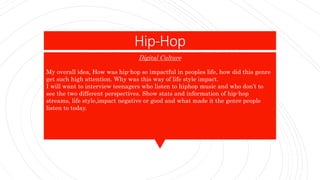 Hip-Hop
My overall idea, How was hip-hop so impactful in peoples life, how did this genre
get such high attention. Why was this way of life style impact.
I will want to interview teenagers who listen to hiphop music and who don’t to
see the two different perspectives. Show stats and information of hip-hop
streams, life style,impact negative or good and what made it the genre people
listen to today.
Digital Culture
 
