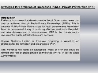 Strategies for Formation of Successful Public - Private Partnership (PPP)


Introduction
Evidence has shown that development of Local Government areas can
only be achieved through Public-Private Partnerships (PPPs). This is
because Public-Private Partnerships for local governments have been
found to be successful way of providing effective services to the public
and also development of Infrastructures. PPP is the private sector
investment in public infrastructures and services.

Hisplus Systems Limited is therefore proposing a workshop on
strategies for the formation and expansion of PPP.

This workshop will focus on appropriate types of PPP that could be
formed and role of public-private partnerships (PPPs) in all the Local
Governments.
 