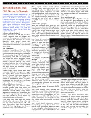 T   H    E      R   I   S   I   N   G        O    F       C    R    E   A    T   I   V       E         I   N   D   O    N   E   S    I   A

                                               OMG seperti creative event planner.                     pada keduanya setengah-setengah, saya pilih
Yoris Sebastian: Jadi                          Contohnya Black Innovation Awards (BIA).                berhenti kuliah dulu. Tapi, saya bilang ke
                                               Saya bilang, kalau bisa dikasih kesempatan              orangtua, saya akan kuliah di Universitas
GM Termuda Se-Asia                             lebih banyak kepada yang muda, saya yakin               Terbuka. Kalau enggak, enggak bakal boleh.
                                               Indo-nesia bisa dapat lebih ber-kembang. Saya           Tapi saya enggak menyesal karena ilmunya
Kelahiran Ujung Pandang, 5 Agustus 1972, ini   juga bisa berkembang karena ketika muda                 sudah dapat.
punya sejuta inovasi, termasuk acara "I Like   saya mempe-roleh banyak penghargaan. Nah,
Monday" di Hard Rock Cafe. Pendiri OMG                                                                 Terus, setelah drop out?
                                               sekarang saya give it back lagi ke angkatan             Niatnya memang sekolah lagi kan. Tapi, di
Creative Consulting ini menyabet beragam       yang lebih mu-da, dengan membuat banyak
penghargaan, di antaranya British Council's                                                            usia 26 tahun saya jadi GM termuda di Asia
                                               awards.                                                 dan termuda kedua di dunia (GM Hard Rock
International Young Creative Entrepreneur,
Asian Paciﬁc Entrepreneur Award Winner       Jadi konsultan apa lagi?                                  Café). Saya tanya lagi ke orangtua, "Masih
(Most Promising Entrepreneurs), Young        Selain jadi konsultan BIA, saya juga jadi                 perlu gelar enggak nih? Saya sudah GM nih.
Marketers Award Winner dari IMA and          konsultan untuk International Young Creative              Kata mereka enggak usah he-he. Namanya
Markplus, dan Future CEO to Watch dari       Entre-preneur Awards yang di-adakan British               orangtua, selalu baik. Makanya setiap kasih
majalah SWA. Wow!                            Council, yang pernah saya me-nangi tahun                  seminar saya selalu bilang, orangtua selalu
                                             2006 di Inggris. Istilahnya saya naik pangkat             baik, cuma sudut pandangnya beda. Jadi
Sekarang sedang sibuk apa?                   terus. Tahun 2006 jadi peserta dan menang,                jangan dilawan, tapi lakukan pendekatan.
Sedang konsentrasi di Oh My Goodness tahun kedua jadi juri, tahun ketiga jadi event                    Negonya begitu. Apalagi kalau masih tinggal
(OMG) Consulting yang saya dirikan. Saya consultant.                                                   bareng orangtua.
membantu klien yang mau melakukan bisnis
secara berbeda atau istilahnya ala "Oh my Saya bantu di marketing
Goodness". Saya percaya, bisnis yang dan sponsorship mereka.
dilakukan secara berbeda punya peluang Supaya 2 tahun lagi kita
sukses lebih besar ketimbang yang dilakukan bisa ngirim 8-10 orang. Saya
secara biasa.                                sekarang            mencari
                                             perusahaan yang punya visi
Bisa kasih contoh?                           yang sama supaya bisa
Yang terbaru adalah konsep Plaza FX di Jalan membantu pendanaan. So
Sudirman. Kami konsultannya. Yang ingin far lumayan sih. Beberapa
kami tonjolkan adalah keunikan. Karena kalau p e r u s a h a a n     mulai
FX mau bersaing dengan Plasa Senayan atau mendukung.
Senayan City, susah. FX kan size-nya kecil.
Tapi selama dia punya keunikan, enggak Apa lagi yang tengah Anda
masalah. Salah satunya kami bikin 12 ruang lakukan?
meeting. Kami juga sediakan 3 bus keliling Banyak proyek yang "seksi
sepanjang Sudirman dan SCBD selama jam dan seru" yang sedang kami
kerja. Perjalanan bus bisa dicek lewat SMS. garap. Dulu misalnya, saya
Jadi, lebih simple dan menolong kapasitas bikin BC Bar. Itu bar
parkir FX yang kecil.                        pertama kali di Jakarta yang
                                             hanya buka Jumat dan
Kadang-kadang, dalam bisnis orang ingin Sabtu,           tapi    kok   bisa
semuanya. Padahal, sekarang eranya enggak menguntungkan. Orang kan
bisa begitu. Harus punya ciri sendiri. Core bingung. Lho, kalau saya
segmen FX adalah orang-orang kantoran di buka setiap hari enggak
daerah Sudirman. Nah, sekarang FX ramai unik kan? Kalau buka Jumat
banget. Itu membuktikan, selama kita punya dan Sabtu, orang malah
                                                                                                       Bagaimana Anda melihat diri Anda sendiri?
konsep yang kuat dan unik, tapi tetap dengan penasaran. Malah saya ada ide bikin restoran
                                                                                                       Saya ini tidak pernah ingin berhenti ber-
perhitungan, harusnya kita juga bisa.        yang enggak ada menunya. Tapi belum ada                   inovasi. Kalau dilihat, dari dulu sampai se-
Jadi, lebih ke konsep bisnis ya?             klien yang berani. He-he.                                 karang, setiap tahun selau ada 1-2 inovasi.
Kurang lebih yang saya lakukan adalah Omong-omong, kenapa sih namanya Oh My                            Bahkan untuk kegiatan menjadi pengajar,
membuat sesuatu yang tidak lazim. Jadi Goodness?                                                       yang saya sebut sebagai program isi bensin,
sekarang larinya sih lebih ke bussiness Saya sudah belasan tahun mencoba dan                           saya buat yang aneh. Misalnya saya buat
innovation concept. Orang sering nanya, melakukan inovasi. Makanya ketika cari nama                    seminar di bioskop. Peserta ikut seminar
"Kamu event organizer ya?" Saya bilang, saya untuk perusahaan, saya enggak mau pakai                   sambil makan popcorn.
bukan event organizer tapi event consultant. nama sendiri. Saya ingin anak buah saya juga
                                                                                                       Akhirnya, saya malah mendobrak mitos
Saya lebih melakukan inovasi bisnis, tapi maju. Jadi saya bikin Oh My Goodness.
                                                                                                       bahwa guru itu duitnya enggak bagus. Dulu
disesuaikan dengan karakter klien.           Soalnya, semua yang saya bikin rata-rata aneh             saya memang pernah ingin jadi guru.
Kalau klien biasa pakai baju biru, jangan      atau enggak biasa, tapi proﬁtable dan penuh             Sekarang, saya bisa membuat seminar yang
disuruh pakai baju oranye. Tetap pakai baju    perhitungan.                                            sales-nya enggak kalah dengan menggelar
biru, tapi birunya diapain begitu. Jadi, OMG   Saya pernah kuliah akuntansi, makanya                   event! Bedanya, event saya, ya, seminar. Dulu,
selalu bilang bahwa orang boleh berpikiran     hitung-hitungan tetap benar. Tapi, tahu                 di HRC saya jual makanan dan minuman
out of the box, tapi jangan out beneran.       enggak kuliah saya enggak selesai lo. Waktu             sampai pagi, sekarang saya mengajar atau
Eksekusinya tetep harus inside the box.        itu saya pikir-pikir, kuliah buat cari kerja. Ini       workshop sampai jam 5 sore, sales-nya
                                               kerjanya sudah dapat dan karier bagus. Dari             terkejar.


10
                                                                                                                                                RCI
 