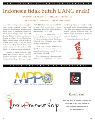T   H   E       R       I       S       I       N       G            O       F       C   R       E       A       T       I   V       E             I   N   D   O   N    E    S       I   A




Indonesia tidak butuh UANG anda!
                                      INDONESIA KREATIF ADALAH AGENDA BERSAMA
                                              KEPEDULIAN YANG DIBUTUHKAN INDONESIA

Ada cerita seorang anak sebatang kara                                 100% PDB Indonesia, tepatnya 94.33%                                       mendatang. Apapun konstribusi anda,
yang tengah beranjak dewasa. Pada                                     berasal dari sektor non kreatif.                                          itu adalah upaya menghindarkan anak
suatu hari, ia dikejutkan dengan sebuah                               Sementara, kreativitas Indonesia hanya                                    cucu kita dari keadaan menyedihkan.
kabar bahwa ia mendapat warisan dari                                  berkonstribusi 5.67% PDB.                                                 Sebesar apapun kontribusi anda, itu
kakek buyut berupa tanah seluas 100                                                                                                             adalah upaya mewujudkan Indonesia
                                                                          Bayangkan bagaimana anak
hektar. Kabar tersebut membuatnya                                                                                                               yang kita idamkan.
                                                                      bernama Indonesia itu akan hidup 10 -
begitu gembira. Ia membayangkan
                                                                      20 tahun yang akan datang. Bagaimana                                            Imajinasikan Indonesia! Berani?
hidup bahagia tanpa perlu kerja keras.
                                                                      hidup ketika kekayaan alam telah
Ketika butuh uang, ia ia jual tanah
                                                                      menipis, bahkan habis?
warisan itu. Penjualan 1 hektar bisa
untuk hidup mewah setahun. Wah                                           Anak yang bernama Indonesia itu
hidup 100 tahun pun cukup khayalnya.                                  tidak butuh uang anda atau
                                                                      perusahaan/lembaga anda! Sepeser
   Anak itu bernama Indonesia. Anak
                                                                      pun! Sama sekali tidak!
yang menghidupi dirinya dengan
menjual kekayaan alam begitu saja.                                      Kita dan anak cucu kita yang akan
Tanpa diolah. Tanpa disentuh. Hampir                                  merasakan Indonesia 20 tahun



          T   E   R       S       E       L       E       N       G    G       A       R   A       A       T       A       S           K        O    L       A   B   O   R   A    S    I




                                                                                                                                                             Kontak Kami

                                                                                                                                               Fikar : 0856 463 44 797 - Berbahaya.org@gmail.com

                                                                                                                                                    Bukik : 0856 306 99 72 - MPPO@unair.ac.id

                                                                                                                                                     Web : www.mppo.psikologi.unair.ac.id

                                                                                                                                                             Web : www.berbahaya.org




12
                                                                                                                                                                                                RCI
 