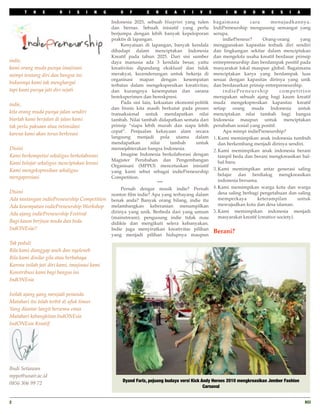 T   H    E       R   I   S    I    N    G       O   F       C   R    E   A   T    I   V     E         I   N   D    O   N    E   S   I   A

                                                   Indonesia 2025, sebuah blueprint yang tulen         bagaimana         cara       menujudkannya.
                                                   dan bernas. Sebuah inisiatif yang perlu             IndiPreneurship mengusung semangat yang
                                                   berjumpa dengan lebih banyak kepeloporan            serupa.
                                                   praktis di lapangan.                                
    indiePreneur?       Orang-orang       yang
                                                   
    Kenyataan di lapangan, banyak kendala          menggunakan kapasitas terbaik diri sendiri
                                                   dihadapi dalam menciptakan Indonesia                dan lingkungan sekitar dalam menciptakan
                                                   Kreatif pada tahun 2025. Dari sisi sumber           dan mengelola usaha kreatif berdasar prinsip
indie,                                             daya manusia ada 3 kendala besar, yaitu             entrepreneurship dan berdampak positif pada
kami orang muda punya imajinasi                    kreativitas dipandang eksklusif dan tidak           masyarakat lokal maupun global. Bagaimana
mimpi tentang diri dan bangsa ini                  merakyat, kecenderungan untuk bekerja di            menciptakan karya yang berdampak luas
                                                   organisasi mapan dengan kesempatan                  sesuai dengan kapasitas dirinya yang unik
bukannya kami tak menghargai                       terbatas dalam mengekspresikan kreativitas;         dan berdasarkan prinsip entrepreneurship.
tapi kami punya jati diri sejati                   dan kurangnya kesempatan dan sarana                 
    indiePreneurship            competition
                                                   bereksperimen dan bereskpresi.                      merupakan sebuah ajang bagi kaum kreatif
indie,                                             
    Pada sisi lain, kekuatan ekonomi-politik       muda mengekspresikan kapasitas kreatif
                                                   dan bisnis kita masih berkutat pada proses          setiap orang muda Indonesia untuk
kita orang muda punya jalan sendiri                transaksional untuk mendapatkan nilai               menciptakan nilai tambah bagi bangsa
biarlah kami berjalan di jalan kami                tambah. Nilai tambah didapatkan semata dari         Indonesia maupun untuk menciptakan
tak perlu paksaan atau intimidasi                  prinsip “siapa lebih murah dan siapa lebih          perubahan sosial yang positif.
                                                   cepat”. Penjualan kekayaan alam secara              
    Apa mimpi indiePreneurship?
karena kami akan terus berkreasi
                                                   langsung menjadi pola utama dalam                   1. Kami memimpikan anak indonesia tumbuh
                                                   mendapatkan        nilai    tambah    untuk            dan berkembang menjadi dirinya sendiri.
Disini                                             mensejahterakan bangsa Indonesia.                   2. Kami memimpikan anak indonesia berani
Kami berkompetisi sekaligus berkolaborasi          
    Imagine Indonesia berkolaborasi dengan            tampil beda dan berani mengkreasikan hal-
                                                   Magister Perubahan dan Pengembangan                    hal baru.
Kami belajar sekaligus menciptakan kreasi          Organisasi (MPPO) mencetuskan inisiatif
Kami mengekspresikan sekaligus                                                                         3. Kami memimpikan antar generasi saling
                                                   yang kami sebut sebagai indiePreneurship
                                                                                                          belajar dan berdialog mengkreasikan
mengapresiasi                                      Competition.
                                                                                                          indonesia bersama.
                                                                          ***
                                                   
    Pernah dengar musik indie? Pernah              4. Kami memimpikan warga kota dan warga
Disini                                                                                                    desa saling berbagi pengetahuan dan saling
                                                   nonton ﬁlm indie? Apa yang terbayang dalam
Ada tantangan indiePreneurship Competition         benak anda? Banyak orang bilang, indie itu             memperkaya         keterampilan        untuk
Ada kesempatan indiePreneurship Workshop           melambangkan keberanian menampilkan                    mewujudkan kota dan desa idaman.
                                                   dirinya yang unik. Berbeda dari yang umum           5. Kami memimpikan indonesia menjadi
Ada ajang indiePreneurship Festival
                                                   (mainstream), pengusung indie tidak mau                masyarakat kreatif (creative society).
Bagi kaum berjiwa muda dan beda                    didikte dan mengikuti selera kebanyakan.
IndONEsia!!                                        Indie juga menyiratkan kreativitas pilihan
                                                                                                       Berani?
                                                   yang menjadi pilihan hidupnya maupun
Tak peduli
Bila kami dianggap aneh dan nyeleneh
Bila kami dinilai gila atau berbahaya
Karena inilah jati diri kami, imajinasi kami
Konstribusi kami bagi bangsa ini
IndONEsia

Inilah ajang yang menjadi penanda
Matahari itu telah terbit di ufuk timur
Yang diantar langit bersemu emas
Matahari kebangkitan IndONEsia
IndONEsia Kreatif




Budi Setiawan
mppo@unair.ac.id
                                                        Dyand Fariz, pejuang budaya versi Kick Andy Heroes 2010 mengkreasikan Jember Fashion
0856 306 99 72
                                                                                                Carnaval


2
                                                                                                                                                 RCI
 