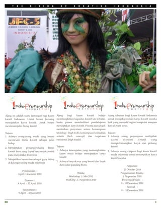 T   H     E        R   I   S     I   N   G      O    F       C   R    E   A   T   I   V   E        I   N    D    O   N    E   S     I   A




Ajang ini adalah suatu tantangan bagi kaum          Ajang    bagi    kaum       kreatif    belajar   Ajang tahunan bagi kaum kreatif Indonesia
kreatif Indonesia. Untuk berani bersaing            membangkitkan kapasitas kreatif tak terbatas.    untuk mengekspresikan karya kreatif mereka
menciptakan karya kreatif. Untuk berani             Suatu proses memfasilitasi pembelajaran          baik yang menjadi bagian kompetisi maupun
mendesain jalan hidup kreatif.                      menciptakan karya kreatif. Peserta akan diajak   karya kreatif lepas.
                                                    melakukan penyatuan antara kemampuan
Tujuan:                                       teknologi (high tech), kemampuan keindahan Tujuan:
1. Adanya orang-orang muda yang berani artistik (hich concept) dan kepekaan 1. Adanya ruang perjumpaan multipihak
   mendesain bisnis kreatif sebagai jalan emosional (high touch).                           dalam       ekonomi        kreatif yang
   hidup                                                                                    memperbincangkan karya dan peluang
                                              Tujuan:                                       kreatif
2. Menciptakan     peluang-peluang     bisnis
                                              1. Adanya kesempatan yang memungkinkan 2. Adanya ruang ekspresi bagi kaum kreatif
   kreatif baru yang dapat berdampak positif
                                                 kaum muda belajar menciptakan karya        muda Indonesia untuk menampilkan karya
   pada masyarakat Indonesia
                                                 kreatif                                    kreatif mereka
3. Menjadikan kreativitas sebagai gaya hidup
                                              2. Adanya karya-karya yang kreatif dan layak
   di kalangan orang muda Indonesia
                                                 dari sudut pandang bisnis                                 Penjurian :
                                                                                                                      25 Oktober 2010
              Pelaksanaan :
           April - Desember 2010                                     Waktu:                                       Pengumuman Finalis :
                                                              Workshop 1 : Mei 2010                                  1 Nopember 2010
                 Promosi :                                  Workshp 2 : Nopember 2010                               Presentasi Finalis :
           9 April - 30 April 2010                                                                                 9 - 10 Desember 2010
                                                                                                                        Festival :
                  Pendaftaran :                                                                                   9 - 11 Desember 2010
               9 April - 30 Juni 2010


RCI
                                                                                                                                               3
 
