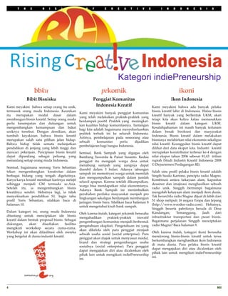 T    H    E       R    I   S    I   N    G        O   F       C    R   E   A    T   I   V      E         I   N    D   O   N    E   S   I   A




                                                                              Kategori indiePreneurship
                     bbku                                          pekomik                                                   ikoni
                Bibit Bisnisku                                Penggiat Komunitas                                        Ikon Indonesia
Kami meyakini bahwa setiap orang itu unik,                     Indonesia Kreatif                          Kami meyakini bahwa ada banyak pelaku
termasuk orang muda Indonesia. Keunikan                                                                   bisnis kreatif lahir di Indonesia. Walau bisnis
                                                     Kami meyakini banyak penggiat komunitas
itu   merupakan     modal     dasar   dalam                                                               kreatif banyak yang berbentuk UKM, akan
                                                     yang telah melakukan praktek-praktek yang
membangun bisnis kreatif. Setiap orang muda                                                               tetapi kita akan keliru kalau memasukkan
                                                     berdampak positif. Praktek yang meningkat-
perlu kesempatan dan dukungan untuk                                                                       bisnis    kreatif    dalam   kategori    UKM.
                                                     kan kualitas hidup komunitasnya. Tantangan
mengembangkan kemampuan dan bakat                                                                         Kesalahpahaman ini masih banyak tertanam
                                                     bagi kita adalah bagaimana menyebarluaskan
uniknya tersebut. Dengan demikian, akan                                                                   dalam benak birokrasi dan masyarakat
                                                     praktek terbaik ini ke seluruh Indonesia.
tumbuh keyakinan bahwa bisnis kreatif                                                                     Indonesia. Bisnis kreatif dalam melakukan
                                                     Artinya, pembelajaran pada seseorang atau
merupakan salah satu pilihan jalan hidup.                                                                 bisnisnya melahirkan nilai ekonomis sekaligus
                                                     sebuah      komunitas     perlu     dijadikan
Bahwa hidup tidak semata melanjutkan                                                                      nilai kreatif. Keunggulan bisnis kreatif dapat
                                                     pembelajaran bagi bangsa Indonesia.
pendidikan di jenjang yang lebih tinggi dan                                                               dilihat dari data ekspor kita. Industri kreatif
mencari pekerjaan. Penciptaan bisnis kreatif         Semisal, Bank Sampah yang digagas oleh               merupakan konstributor terbesar ke-4 dengan
dapat dipandang sebagai peluang yang                 Bambang Suwerda & Panut Susanto. Kedua               nilai ekspor tahun 2006 sebesar 81,43  triliun 
menantang setiap orang muda Indonesia.               penggiat itu mengajak warga desa untuk               rupiah (Studi Industri Kreatif Indonesia 2008
                                                     menabung sampah yang uangnya dapat                   © Departemen Perdagangan RI).
Semisal, bagaimana seorang Yoris Sebastian
                                                     diambil dalam 3 bulan. Adanya tabungan
tekun mengembangkan kreativitas dalam                                                                     Salah satu proﬁl pelaku bisnis kreatif adalah
                                                     sampah ini memotivasi warga untuk memilah
berbagai bidang yang tengah digelutinya.                                                                  Singih Susilo Kartono, pencipta radio Magno.
                                                     dan mengumpulkan sampah dalam jumlah
Karya-karya kreatif membuat karirnya melejit                                                              Kombinasi antara kekayaan alam, kapasitas
                                                     sekecil apapun. Karena setelah dikumpulkan,
sehingga menjadi GM termuda se-Asia.                                                                      desainer dan imajinasi menghasilkan sebuah
                                                     warga bisa mendapatkan nilai ekonomisnya.
Setelah itu, ia mengembangkan bisnis                                                                      radio unik. Singgih bermimpi bagaimana
                                                     Adanya Bank Sampah ini menimbulkan
kreatifnya sendiri. Hebatnya lagi, ia tidak                                                               mengolah kekayaan alam menjadi ikon dunia.
                                                     perubahan perilaku masyarakat menjadi pro
menyelesaikan pendidikan S1. Ingin tahu                                                                   Tak heran bila radio Magno dijual di lebih dari
                                                     lingkungan sekaligus berdampak membangun
proﬁl Yoris Sebastian, silahkan baca di                                                                   51 shop meliputi 16 negara Eropa dan Jepang
                                                     jaringan bisnis baru. Silahkan baca halaman 8
halaman 10.                                                                                               (http://www.wooden-radio.com). Hebatnya,
                                                     untuk mengetahui kisah bank sampah.
                                                                                                          Singgih beserta pabriknya berada di Desa
Dalam kategori ini, orang muda Indonesia                                                                  Kandangan,       Temanggung.     Jauh      dari
                                                     Oleh karena itulah, kategori pekomik berusaha
ditantang untuk menciptakan ide bisnis                                                                    infrastruktur transportasi dan pusat bisnis.
                                                     mengabadikan      praktek-praktek     inovatif
kreatif dalam bentuk proposal bisnis. Sebagai                                                             Bagaimana perjalanan Singgih menciptakan
                                                     pengembangan komunitas menjadi berbentuk
dukungan,      akan     disediakan       fasilitas                                                        radio Magno? Baca halaman 9.
                                                     pengetahuan eksplisit. Pengetahuan ini yang
mengikuti workshop secara cuma-cuma.
                                                     akan dikelola oleh para penggiat menjadi
Workshop ini akan difasilitasi oleh mereka                                                                Oleh karena itulah, kategori ikoni berusaha
                                                     sebuah usaha sosial (social enterprise). Para
yang bergelut di dunia industri kreatif.                                                                  mendorong bisnis-bisnis kreatif untuk terus
                                                     penggiat akan diajak untuk menyusun modul,
                                                                                                          berkembangkan menghasilkan ikon Indonesia
                                                     brand dan strategi pengembangan usaha
                                                                                                          di mata dunia. Para pelaku bisnis kreatif
                                                     sosialnya (social enterprise). Para penggiat
                                                                                                          dapat mengajukan diri atau dicalonkan oleh
                                                     dapat mengajukan diri atau dicalonkan oleh
                                                                                                          pihak lain untuk mengikuti indiePreneurship
                                                     pihak lain untuk mengikuti indiePreneurship
                                                                                                          ini.
                                                     ini.




4
                                                                                                                                                    RCI
 