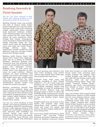 T   H   E       R   I   S   I   N   G       O   F      C   R   E   A   T   I   V     E          I    N     D    O     N    E     S    I    A



Bambang Suwerda &
Panut Susanto
Ada dua cara untuk menabung di Bank
Sampah, yaitu langsung menabung di bank
dan menabung melalui RT masing-masing.

Bambang termasuk warga yang memiliki
sifat kritis di desanya, ketika melihat
kondisi lingkungan desa yang kotor akibat
kebiasaan buruk warga yang membuang
sampah sembarangan hatinya tergugah
untuk berinisiatif melakukan tindakan
solutif. Didorong dengan sifat yang selalu
ingin mencoba hal baru maka akhirnya
tercetus ide untuk membentuk sebuah
lembaga Bank Sampah. Perjuangannya
untuk meyakinkan manfaat Bank Sampah
kepada masyarakat bukan hal yang
mudah, namun selain ulet, Bambang juga
orang yang ramah dan mudah bergaul.
Sehingga      akhirnya    warga      mau
berpartisipasi menjadi nasabah dan pada
gilirannya warga pun merasakan manfaat
ekonomi dari tabungan sampah.

Bambang adalah Pegawai Negeri Sipil
lulusan Pasca Sarjana Ilmu Lingkungan
UGM. Saat ini ia bekerja di Politeknik
Kesehatan. Sebenarnya Bambang tidak
mempunyai dasar ilmu perbankan tetapi
ia mencoba mengawinkan ilmu perbankan
dengan    ilmu   lingkungan.  Awalnya
Bambang sering ke bank umum dan
melihat sistem yang digunakan di bank
                                              dan nanti penabung akan diberikan surat          kalau Bank Sampah ini sudah berdiri di
umum itu sangat sederhana. Akhirnya
                                              tanda terima menabung. Uang tersebut             banyak tempat maka pemulung dapat
timbullah ide untuk mendirikan bank
                                              nantinya dapat diambil setiap 3 bulan agar       menjadi pengepul dan pengepul dapat
sampah yang dirintis pada tanggal 5 Juni
                                              uang yang diperoleh dapat terasa.                menjadi pengepul yang lebih besar lagi
2008 dengan tujuan agar sampah-sampah
                                                                                               agar tidak ada lagi konotasi negatif pada
yang ada dapat dikelola dan dapat             Pembagian harga untuk warga yang                 pemulung.    Tidak   ada    lagi   tulisan
mengurangi pekerjaan pemerintah untuk         langsung menabung di Bank Sampah                 “Pemulung Dilarang Masuk” tetapi nanti
menyelesaikan masalah sampah yang             adalah 85 % - 15 %. 85 % untuk warga yang        menjadi “Pengepul Silahkan Masuk”.
semakin hari semakin menumpuk.                menabung dan 15% untuk administrasian            Bambang juga masih mensosialisasikan
                                              Bank Sampah sedangkan sampah yang                Bank Sampah ini karena masih banyak
Bambang membuatnya prosedur bank
                                              dikumpulkan di setiap RT pembagiannya            warga yang membakar samapah dan
sampah dengan sederhana. Warga yang
                                              adalah 70%-30%. Biasanya uang yang               membuang sampah.
ingin menabung di bank sampah dibuatkan
                                              terkumpul dalam 3 bulan itu sekitar Rp.
nomor rekening dan buku tabungan untuk
                                              90.000-Rp.100.000, tergantung dari sampah        Tugas dari Direktur Bank Sampah adalah
memudahkan pengadministrasian. Pendiri 
                                              yang ditabung. Ke depannya Bank Sampah           mengkoordinasi kegiatan di Bank Sampah
Bank Sampah adalah Bambang Suwerda
                                              ini juga bisa dijadikan tempat simpan            dan ikut turun langsung melayani warga.
dan pengelola Bank Sampah adalah
                                              pinjam.                                          Tugas dari teller adalah hanya sebatas
direktur, Panut  Susanto.
                                                                                               menimbang karena teller awam dengan
                                              Sampah-sampah yang ada di bank ini akan          harga sampah. Pengelola Bank Sampah
Ada dua cara untuk menabung di Bank
                                              diambil oleh pengepul sekali dalam               bekerja di Bank Sampah ini secara sukarela
Sampah, yaitu langsung menabung di bank
                                              sebulan.Warga harus memilah sampah               tetapi nanti kedepannya teller juga akan
dan menabung melalui RT masing-masing.
                                              sendiri dari rumah dan sampah yang               digaji. Saat ini yang dibayar baru petugas
Pertama, warga langsung datang ke Bank
                                              diterima oleh Bank Sampah adalah plastic,        (tukang becak) yang mengambil sampah ke
Sampah dan menabungkan sampahnya di
                                              kertas, kaleng/botol.                            RT. Saat ini, sudah ada 2 Bank Sampah di
bank. Kemudian teller melabelkan dan
mencatat sampah yang masuk dan                                                                 daerah         Bantul.        (sumber:          http://
                                              Sasaran yang dibidik oleh Bambang adalah
dimasukkan ke dalam loker bank sampah.                                                         k i c k a n d y. c o m / h e r o e s / i n d e x . p h p /
                                              anak-anak     agar   anak-anak   terbiasa
Setelah menabung, warga diberikan uang                                                         candidate/2010/02/09/56/1815/1/
                                              menabung dan peduli lingkungan sekitar.
sesuai dengan sampah yang ditabungnya                                                          Bambang-Suwerda-Panut-Susanto
                                              Selain itu, Bambang memounyai harapan


8
                                                                                                                                                   RCI
 