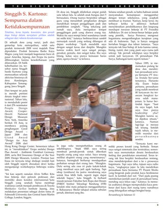 T   H   E       R   I   S   I   N   G        O   F       C    R   E   A    T   I   V      E         I   N   D    O   N     E   S   I   A

                                                Di desa ini, Singgih dilahirkan empat puluh          Selama setahun penuh, ia habis-habisan untuk
Singgih S. Kartono:                             satu tahun lalu. Ia adalah anak bungsu dari 5        menyamakan       kemampuan       menggambar
                                                bersaudara. Orang tuanya berprofesi sebagai          dengan teman sekelasnya, yang acapkali
Sempurna dalam                                  guru yang menambah penghasilan dengan                membuat ia frustasi. Namun, kerja keras itu
                                                mendirikan tempat penggilingan padi dan              terbayar    ketika    ia  akhirnya     berhasil
Ketidaksempurnaan                               pembibitan cengkeh. “Yang sekarang jadi
                                                rumah saya, dulu merupakan tempat
                                                                                                     menyelesaikan pendidikannya dan langsung
                                                                                                     mendapat tawaran bekerja di PT Prasidha
Totalitas, keras kepala, konsisten, dan penuh   penggilingan padi yang disewa orang tua.             Adhikriya. Di sini ia benar-benar belajar pada
daya hidup dalam menjalani pilihan adalah       Waktu itu saya mimpi betul seandainya tanah          sang pemilik,   Surya Pernawa, mengenai
sebagian dari rahasia kesuksesannya             ini milik kita,” katanya berbinar-binar sambil       bagaimana mengembangkan kerajinan yang
Di sebuah desa yang sunyi, jauh dari            menunjuk rumah yang sedang dibangun di               ada di Indonesia. Tapi, ia hanya sanggup
gemerlap kota metropolitan, salah satu          depan workshop. “Ayah mendidik saya                  bertahan hingga dua tahun lamanya. “Saya
produk termewah 2008 versi majalah Time         dengan sangat keras dan disiplin. Mungkin            ternyata tak bisa hidup di kota karena ramai,
diproduksi. Produk bernama Radio Kayu           karena waktu kecil saya sangat peragu,               bising, rumit, dan yang pasti saya cuma jadi
Magno yang kini menjadi kegemaran baru di       penakut, pemalu, dan sangat kaku. Ibu saya           sekrup. Tak pernah sekalipun saya berpikir
pasar Amerika, Jepang, dan Eropa itu justru     bilang, kalau saya punya kemauan harus               untuk jadi karyawan. Di perusahaan Pak
dibincangkan karena kesederhanaan yang          jalan, egonya besar,” ia tertawa.                    Surya, hubungan kami seperti teman.”
ditawarkan. Di balik                                                                                                            Tahun 1995, ia me-
keberhasilan ini, ter-                                                                                                          mutuskan pulang ke
sebut nama Singgih                                                                                                              desa dan mendiri-
Susilo Kartono yang                                                                                                             kan perusahaan seru-
memusatkan seluruh                                                                                                              pa bernama PT Aru-
aktivitas bisnisnya di                                                                                                          na Arutala ber-sama
desa      Kandangan,                                                                                                            temannya, Harianto
Kabupaten Temang-                                                                                                               Aly. Enam bulan
gung, Jawa Tengah.                                                                                                              pertama, perusahaan
Dari tempat ini pula                                                                                                            yang sudah merekrut
ia meraih prestasi                                                                                                              40 karyawan itu ter-
desain tingkat inter-                                                                                                           ancam bangkrut ka-
nasional. Tahun lalu,                                                                                                           rena salah mana-
ia menduduki posisi                                                                                                             jemen. Ia harus ber-
6 dari 276 nominator                                                                                                            tindak tegas. “Saat
People       Design                                                                                                             itu saya kaget, kok
Award,       Cooper-                                                                                                            saya bisa punya
Hewitt       National                                                                                                           leadership     yha?
Design       Museum                                                                                                             Mungkin karena sa-
New York, Amerika                                                                                                               ya dipaksa situasi,”
Serikat. Di Asia, ia                                                                                                            katanya.     Namun
membawa        pulang                                                                                                           lagi-lagi ia merasa
penghargaan Good                                                                                                                tak tenang. Setelah
Design Award –                                                                                                                  tujuh tahun, ia me-
Japan     2008    dan                                                                                                           milih mundur dari
Grand        Aw a r d                                                                                                           perusahaannya
“Design for Asia                                                                                                                sendiri.
Award” 2008 dari                                                                                                              “Ternyata kami me-
Hong Kong Design Center. Sementara tahun        Ia juga suka memperhatikan orang di                  miliki proses kreatif yang berbeda. Teman
ini, ia “menaklukkan” Eropa melalui Design      sekelilingnya. “Sejak SMP, saya sering               saya sangat sistematis dan terstruktur, semen-
Plus Award – Ambiente Frankfurt Germany         membuat pernak-pernik untuk diberikan                tara saya memutuskan desain berdasarkan
2009, serta Brit Insurance Design of the Year   kepada orang yang saya sukai. Saya senang            feeling dan pendekatan emosional. Terus te-
2009, Design Museum, London. Prestasi luar      melihat ekspresi orang yang menerimanya,”            rang tak bisa berpikir berdasarkan rentang,
biasa ini ternyata tetap disikapi rendah hati   katanya, barangkali berharap mendapatkan             atau mendiskripsikan dari a ke z prosesnya
oleh Singgih seperti dirasakan dewi ketika      perhatian serupa dari orang lain. “Mungkin.          bagaimana. Tapi saya tahu, tujuan saya radio
mengunjungi workshopnya beberapa waktu          Dulu sering ada rasa iri pada kakak-kakak            kayu, ”ungkapnya jujur. Ia lalu mendirikan
lalu.                                           yang membuat saya jadi agak badung. Tapi             perusahaan baru bernama PT Piranti Works
                                                sikap (cemburu) itu justru mendorong saya            yang bergerak pada produk kayu berdimensi
“Ini kan seperti ramalan Alvin Tofﬂer. Kita     untuk bisa lebih baik, seperti ingin dapat
bisa bekerja dari pelosok pedesaan dan                                                               kecil. Ia kembali dari nol. “Dari pada pusing
                                                sekolah bagus,” kata Singgih. Ia berhasil            memikirkan jumlah asset di perusahaan lama,
memiliki akses koneksi internasional,”kata      masuk jurusan Fakultas Seni Rupa dan Desain 
Singgih yang sesekali harus membagi                                                                  mending saya fokus saja,” katanya. Ia memu-
                                                (FSRD) Institut Teknologi Bandung (ITB)              lai usahanya dengan memproduksi kaca pem-
waktunya untuk menjadi pembicara di Toyota      kendati nilai mata pelajaran menggambarnya
Shirikawa- Go-Eco Institute Jepang, atau                                                             besar dari kayu dari ruang tamu rumahnya
                                                6. Rahasianya: Sholat tahajud selama sebulan         yang difungsikan sebagai bengkel kerja.
melakukan presentasi sebagai dosen tamu di      penuh, ditemani sang ibu.
Falmouth University dan Central Saint Martin                                                         Bersambung ke halaman 11
College, London, Inggris.


RCI
                                                                                                                                               9
 