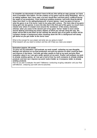 Proposal
2
to complete my documents of which I have to fill out, this will be an easy process as I have
done it countless time before. For the creation of my game I will be using Photoshop, this is
an editing software that I have used a lot and I doubt that I will find using it difficult during
the weeks of my production. From looking at existing products I will most likely be taking
ideas from them i.e. the setting/background of some games, I want my game to look as
what the genre is so if its horror I want to be using dark colours. The main idea of my game
being split into two genres in more the idea that in the first part of the game is a much more
relaxed area where it is based more around the ‘avoidance’ of the enemy characters,
whereas when you come to the second part of my game ‘horror’ based is more aimed
around striking and killing any enemy objects of which you will see along the way, the
player will be able to tell when he has reached the second part of my game as there will be
a gradual change in background when travelling down the lift i.e. background will slowly
get darker as you get closer to the horror level.
What is the concept for your project and what are you going to make?
What research will you need to conduct and how will it help you make your project/
Evaluation (approx. 50 words)
To carry out my evaluation I will evaluate my work myself, collecting my own thoughts,
feelings and opinions on my final production and give my opinion on what I could go back
and improve in the future. I will also get other people to look at my work and give there
evaluation about it, so I can get a wider opinion on my work. Finally I will compare my work
to already existing games, so I can get a look at how my work compares to already existing
products and how can I improve my work/ make it better so it compares better to already
existing products.
How do you plan to evaluate the work? Reference conducting on-going evaluation and your final
self-reflection, analysing your work and its outcomes.
 