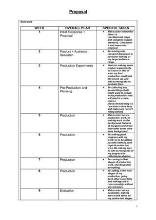 Proposal
3
Schedule
WEEK OVERALL PLAN SPECIFIC TASKS
1 Initial Response +
Proposal
 Make a start with initial
plans i.e.
reaction/mind maps
and complete to good
standard,. Check over
it and move onto
proposal.
2 Product + Audience
Research
 Be moving onto
researchdocument, in
particular looking at
my target audience
range.
3 Production Experiments  Work on making some
product experiments,
so I have an idea of
what my final
production could look
like (mock up) and
take screengrabs to
evaluate them.
4 Pre-Production and
Planning
 Be collecting any
assets/things that I
might want to include
in my production that I
will need to create,
make a
plan/schedule/diary so
I am able to time keep
and make sure I aren’t
falling behind.
5 Production  Make a start on my
production work, be
making work on the
background features
of my game and move
onto other areas once
done background.
6 Production  Be making good
progress with my
work/ try to be getting
past the halfway point
regards production
wise. Be making sure
to take screengrabs of
my progress for
reflection/evaluation.
7 Production  Be coming to final
stages of production
work, checking other
everything.
8 Production  Be adding in the final
stages of my
production, going
back other everything
and making sure it
runs smoothly without
any mistakes.
9 Evaluation  Make a start on my
evaluation, making
sure to talk about all
my production stages
 