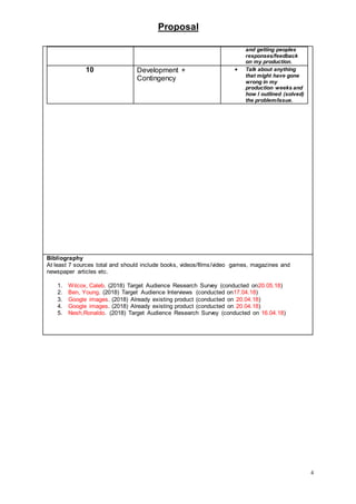 Proposal
4
and getting peoples
responses/feedback
on my production.
10 Development +
Contingency
 Talk about anything
that might have gone
wrong in my
production weeks and
how I outlined (solved)
the problem/issue.
Bibliography
At least 7 sources total and should include books, videos/films/video games, magazines and
newspaper articles etc.
1. Wilcox, Caleb. (2018) Target Audience Research Survey (conducted on20.05.18)
2. Ben, Young. (2018) Target Audience Interviews (conducted on17.04.18)
3. Google images. (2018) Already existing product (conducted on 20.04.18)
4. Google images. (2018) Already existing product (conducted on 20.04.18)
5. Nesh,Ronaldo. (2018) Target Audience Research Survey (conducted on 16.04.18)
 