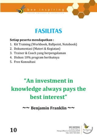 FASILITAS
Setiap peserta mendapatkan :
1. Kit Training (Workbook, Ballpoint, Notebook)
2. Dokumentasi (Materi & Kegiatan)
3. Trainer & Coach yang berpengalaman
4. Diskon 10% program berikutnya
5. Free Konsultasi




   “An investment in
knowledge always pays the
      best interest”
        ~~ Benjamin Franklin ~~


10
 