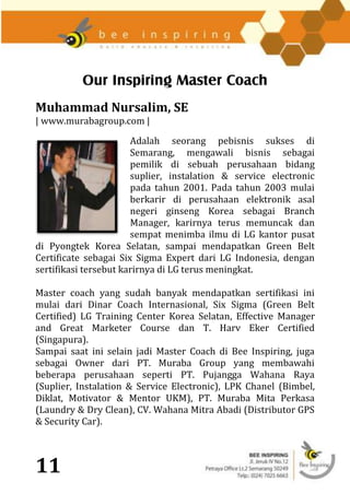 Our Inspiring Master Coach
Muhammad Nursalim, SE
| www.murabagroup.com |

                       Adalah seorang pebisnis sukses di
                       Semarang, mengawali bisnis sebagai
                       pemilik di sebuah perusahaan bidang
                       suplier, instalation & service electronic
                       pada tahun 2001. Pada tahun 2003 mulai
                       berkarir di perusahaan elektronik asal
                       negeri ginseng Korea sebagai Branch
                       Manager, karirnya terus memuncak dan
                       sempat menimba ilmu di LG kantor pusat
di Pyongtek Korea Selatan, sampai mendapatkan Green Belt
Certificate sebagai Six Sigma Expert dari LG Indonesia, dengan
sertifikasi tersebut karirnya di LG terus meningkat.

Master coach yang sudah banyak mendapatkan sertifikasi ini
mulai dari Dinar Coach Internasional, Six Sigma (Green Belt
Certified) LG Training Center Korea Selatan, Effective Manager
and Great Marketer Course dan T. Harv Eker Certified
(Singapura).
Sampai saat ini selain jadi Master Coach di Bee Inspiring, juga
sebagai Owner dari PT. Muraba Group yang membawahi
beberapa perusahaan seperti PT. Pujangga Wahana Raya
(Suplier, Instalation & Service Electronic), LPK Chanel (Bimbel,
Diklat, Motivator & Mentor UKM), PT. Muraba Mita Perkasa
(Laundry & Dry Clean), CV. Wahana Mitra Abadi (Distributor GPS
& Security Car).



11
 