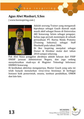 Agus Alwi Mashuri, S.Sos
| www.beeinspiring.com |

                        Adalah seorang Trainer yang mengawali
                        kiprahnya sebagai Coach diawali sejak
                        masih aktif sebagai Dosen di Universitas
                        AKI Semarang. Selain sebagai pengajar,
                        beliau juga pernah memimpin di sebuah
                        perusahaan PT. Harisa Ninda Pratama
                        (Training Industry) sebagai Staff
                        Eksekutif pada tahun 2006.
                        Di Bee Inspiring menjabat sebagai
                        Owner & Direktur mulai dari tahun
                        2010 sampai sekarang.
Pak Alwi biasa panggilan akrabnya adalah lulusan dari FISIP
UNDIP jurusan Administrasi Negara, dan juga sedang
menyelesaikan studi-nya di Magister Teknologi Informasi
UDINUS Semarang.
Di kesibukan aktivitas mengajarnya, Master Coach yang satu ini
telah banyak menularkan virus-virus bisnisnya di berbagai
Instansi baik pemerintah, swasta, institusi pendidikan, UMKM
dan lain-lain.




13
 