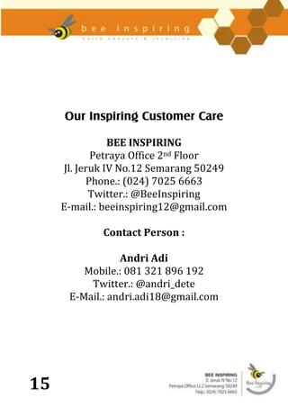 Our Inspiring Customer Care

                BEE INSPIRING
            Petraya Office 2nd Floor
     Jl. Jeruk IV No.12 Semarang 50249
           Phone.: (024) 7025 6663
            Twitter.: @BeeInspiring
     E-mail.: beeinspiring12@gmail.com

             Contact Person :

                 Andri Adi
         Mobile.: 081 321 896 192
          Twitter.: @andri_dete
      E-Mail.: andri.adi18@gmail.com




15
 
