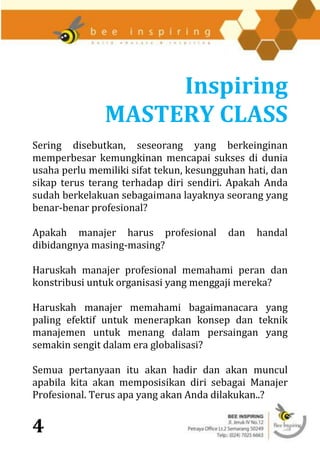 Inspiring
               MASTERY CLASS
Sering disebutkan, seseorang yang berkeinginan
memperbesar kemungkinan mencapai sukses di dunia
usaha perlu memiliki sifat tekun, kesungguhan hati, dan
sikap terus terang terhadap diri sendiri. Apakah Anda
sudah berkelakuan sebagaimana layaknya seorang yang
benar-benar profesional?

Apakah manajer harus profesional          dan   handal
dibidangnya masing-masing?

Haruskah manajer profesional memahami peran dan
konstribusi untuk organisasi yang menggaji mereka?

Haruskah manajer memahami bagaimanacara yang
paling efektif untuk menerapkan konsep dan teknik
manajemen untuk menang dalam persaingan yang
semakin sengit dalam era globalisasi?

Semua pertanyaan itu akan hadir dan akan muncul
apabila kita akan memposisikan diri sebagai Manajer
Profesional. Terus apa yang akan Anda dilakukan..?


4
 
