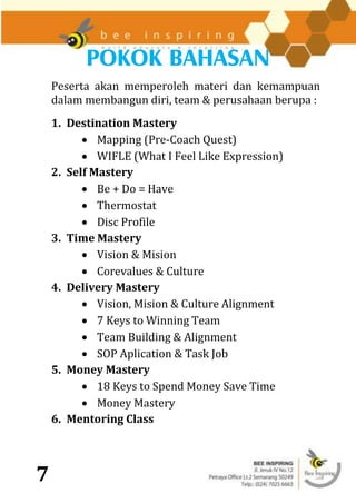 POKOK BAHASAN
    Peserta akan memperoleh materi dan kemampuan
    dalam membangun diri, team & perusahaan berupa :
    1. Destination Mastery
           Mapping (Pre-Coach Quest)
           WIFLE (What I Feel Like Expression)
    2. Self Mastery
           Be + Do = Have
           Thermostat
           Disc Profile
    3. Time Mastery
           Vision & Mision
           Corevalues & Culture
    4. Delivery Mastery
           Vision, Mision & Culture Alignment
           7 Keys to Winning Team
           Team Building & Alignment
           SOP Aplication & Task Job
    5. Money Mastery
           18 Keys to Spend Money Save Time
           Money Mastery
    6. Mentoring Class



7
 