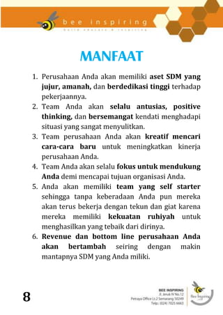 MANFAAT
    1. Perusahaan Anda akan memiliki aset SDM yang
       jujur, amanah, dan berdedikasi tinggi terhadap
       pekerjaannya.
    2. Team Anda akan selalu antusias, positive
       thinking, dan bersemangat kendati menghadapi
       situasi yang sangat menyulitkan.
    3. Team perusahaan Anda akan kreatif mencari
       cara-cara baru untuk meningkatkan kinerja
       perusahaan Anda.
    4. Team Anda akan selalu fokus untuk mendukung
       Anda demi mencapai tujuan organisasi Anda.
    5. Anda akan memiliki team yang self starter
       sehingga tanpa keberadaan Anda pun mereka
       akan terus bekerja dengan tekun dan giat karena
       mereka memiliki kekuatan ruhiyah untuk
       menghasilkan yang tebaik dari dirinya.
    6. Revenue dan bottom line perusahaan Anda
       akan bertambah seiring dengan makin
       mantapnya SDM yang Anda miliki.




8
 