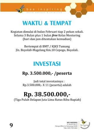 WAKTU & TEMPAT
Kegiatan dimulai di bulan Februari tiap 2 pekan sekali.
  Selama 3 Bulan plus 1 bulan free Kelas Mentoring
        (hari dan jam ditentukan kemudian)

            Bertempat di BMT / KJKS Tumang
     Jln. Boyolali-Magelang Km.10 Cepogo, Boyolali.



                 INVESTASI
          Rp. 3.500.000,- /peserta
                 Jadi total investasinya :
          Rp.3.500.000,- X 11 (peserta) adalah


           Rp. 38.500.000,-
    (Tiga Puluh Delapan Juta Lima Ratus Ribu Rupiah)




9
 