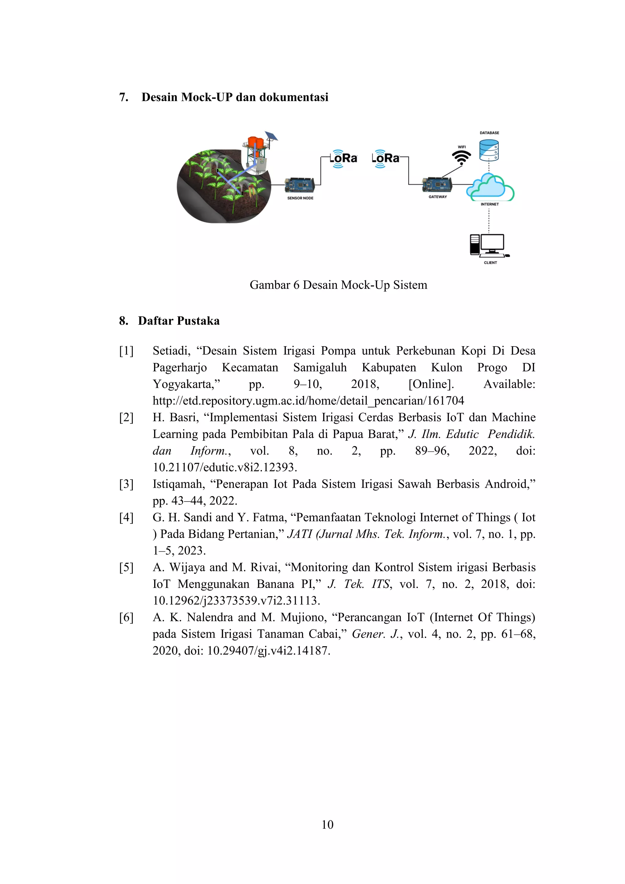 10
7. Desain Mock-UP dan dokumentasi
Gambar 6 Desain Mock-Up Sistem
8. Daftar Pustaka
[1] Setiadi, “Desain Sistem Irigasi Pompa untuk Perkebunan Kopi Di Desa
Pagerharjo Kecamatan Samigaluh Kabupaten Kulon Progo DI
Yogyakarta,” pp. 9–10, 2018, [Online]. Available:
http://etd.repository.ugm.ac.id/home/detail_pencarian/161704
[2] H. Basri, “Implementasi Sistem Irigasi Cerdas Berbasis IoT dan Machine
Learning pada Pembibitan Pala di Papua Barat,” J. Ilm. Edutic Pendidik.
dan Inform., vol. 8, no. 2, pp. 89–96, 2022, doi:
10.21107/edutic.v8i2.12393.
[3] Istiqamah, “Penerapan Iot Pada Sistem Irigasi Sawah Berbasis Android,”
pp. 43–44, 2022.
[4] G. H. Sandi and Y. Fatma, “Pemanfaatan Teknologi Internet of Things ( Iot
) Pada Bidang Pertanian,” JATI (Jurnal Mhs. Tek. Inform., vol. 7, no. 1, pp.
1–5, 2023.
[5] A. Wijaya and M. Rivai, “Monitoring dan Kontrol Sistem irigasi Berbasis
IoT Menggunakan Banana PI,” J. Tek. ITS, vol. 7, no. 2, 2018, doi:
10.12962/j23373539.v7i2.31113.
[6] A. K. Nalendra and M. Mujiono, “Perancangan IoT (Internet Of Things)
pada Sistem Irigasi Tanaman Cabai,” Gener. J., vol. 4, no. 2, pp. 61–68,
2020, doi: 10.29407/gj.v4i2.14187.
 