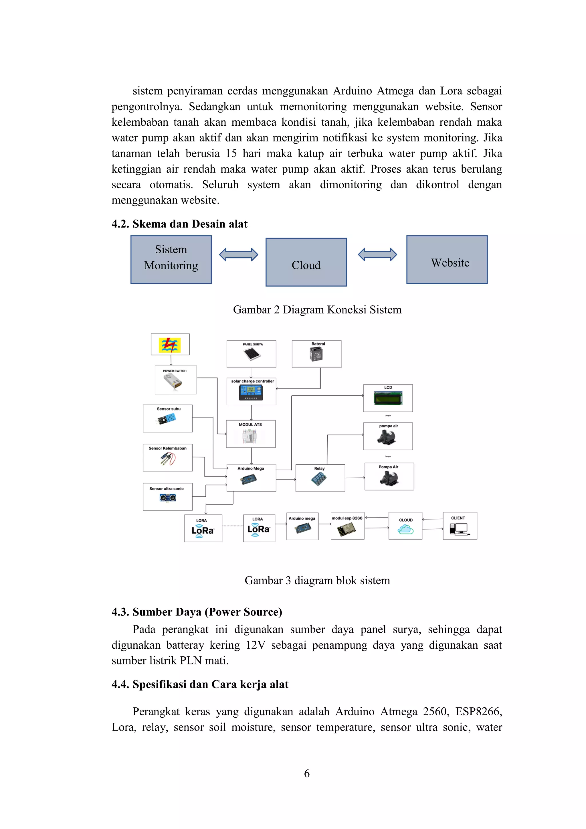 6
Sistem
Monitoring Cloud Website
sistem penyiraman cerdas menggunakan Arduino Atmega dan Lora sebagai
pengontrolnya. Sedangkan untuk memonitoring menggunakan website. Sensor
kelembaban tanah akan membaca kondisi tanah, jika kelembaban rendah maka
water pump akan aktif dan akan mengirim notifikasi ke system monitoring. Jika
tanaman telah berusia 15 hari maka katup air terbuka water pump aktif. Jika
ketinggian air rendah maka water pump akan aktif. Proses akan terus berulang
secara otomatis. Seluruh system akan dimonitoring dan dikontrol dengan
menggunakan website.
4.2. Skema dan Desain alat
Gambar 2 Diagram Koneksi Sistem
Gambar 3 diagram blok sistem
4.3. Sumber Daya (Power Source)
Pada perangkat ini digunakan sumber daya panel surya, sehingga dapat
digunakan batteray kering 12V sebagai penampung daya yang digunakan saat
sumber listrik PLN mati.
4.4. Spesifikasi dan Cara kerja alat
Perangkat keras yang digunakan adalah Arduino Atmega 2560, ESP8266,
Lora, relay, sensor soil moisture, sensor temperature, sensor ultra sonic, water
 