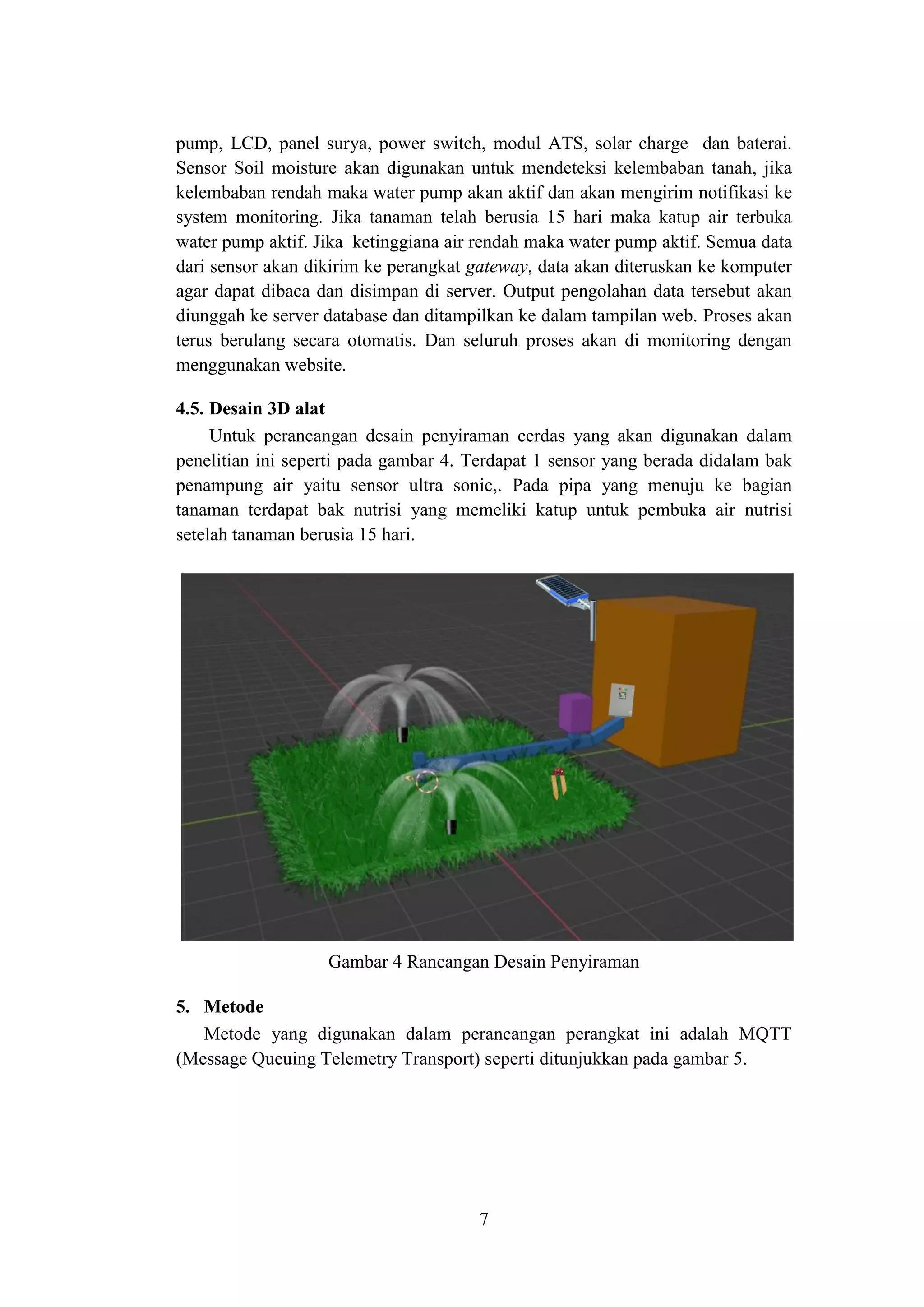 7
pump, LCD, panel surya, power switch, modul ATS, solar charge dan baterai.
Sensor Soil moisture akan digunakan untuk mendeteksi kelembaban tanah, jika
kelembaban rendah maka water pump akan aktif dan akan mengirim notifikasi ke
system monitoring. Jika tanaman telah berusia 15 hari maka katup air terbuka
water pump aktif. Jika ketinggiana air rendah maka water pump aktif. Semua data
dari sensor akan dikirim ke perangkat gateway, data akan diteruskan ke komputer
agar dapat dibaca dan disimpan di server. Output pengolahan data tersebut akan
diunggah ke server database dan ditampilkan ke dalam tampilan web. Proses akan
terus berulang secara otomatis. Dan seluruh proses akan di monitoring dengan
menggunakan website.
4.5. Desain 3D alat
Untuk perancangan desain penyiraman cerdas yang akan digunakan dalam
penelitian ini seperti pada gambar 4. Terdapat 1 sensor yang berada didalam bak
penampung air yaitu sensor ultra sonic,. Pada pipa yang menuju ke bagian
tanaman terdapat bak nutrisi yang memeliki katup untuk pembuka air nutrisi
setelah tanaman berusia 15 hari.
Gambar 4 Rancangan Desain Penyiraman
5. Metode
Metode yang digunakan dalam perancangan perangkat ini adalah MQTT
(Message Queuing Telemetry Transport) seperti ditunjukkan pada gambar 5.
 