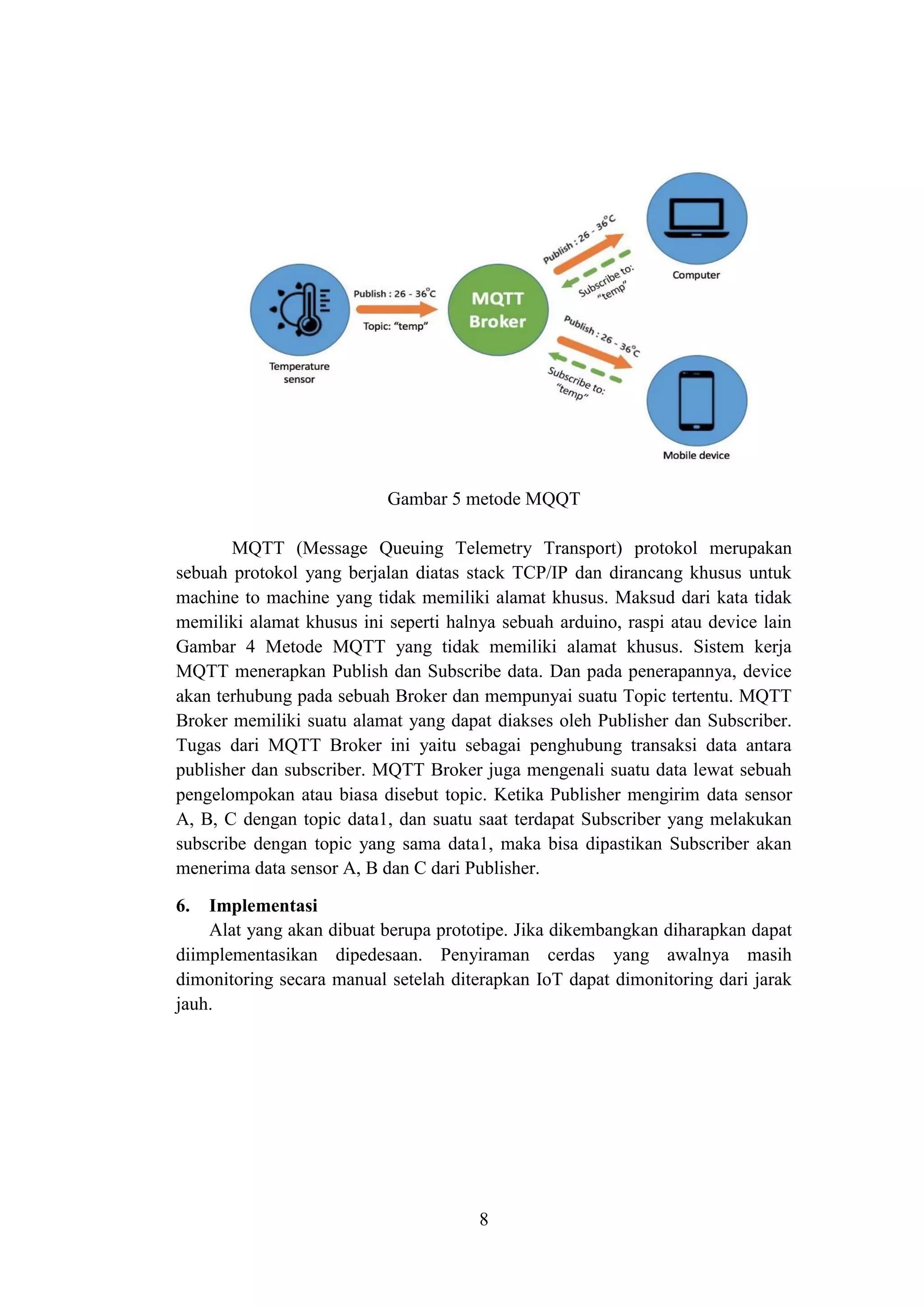 8
Gambar 5 metode MQQT
MQTT (Message Queuing Telemetry Transport) protokol merupakan
sebuah protokol yang berjalan diatas stack TCP/IP dan dirancang khusus untuk
machine to machine yang tidak memiliki alamat khusus. Maksud dari kata tidak
memiliki alamat khusus ini seperti halnya sebuah arduino, raspi atau device lain
Gambar 4 Metode MQTT yang tidak memiliki alamat khusus. Sistem kerja
MQTT menerapkan Publish dan Subscribe data. Dan pada penerapannya, device
akan terhubung pada sebuah Broker dan mempunyai suatu Topic tertentu. MQTT
Broker memiliki suatu alamat yang dapat diakses oleh Publisher dan Subscriber.
Tugas dari MQTT Broker ini yaitu sebagai penghubung transaksi data antara
publisher dan subscriber. MQTT Broker juga mengenali suatu data lewat sebuah
pengelompokan atau biasa disebut topic. Ketika Publisher mengirim data sensor
A, B, C dengan topic data1, dan suatu saat terdapat Subscriber yang melakukan
subscribe dengan topic yang sama data1, maka bisa dipastikan Subscriber akan
menerima data sensor A, B dan C dari Publisher.
6. Implementasi
Alat yang akan dibuat berupa prototipe. Jika dikembangkan diharapkan dapat
diimplementasikan dipedesaan. Penyiraman cerdas yang awalnya masih
dimonitoring secara manual setelah diterapkan IoT dapat dimonitoring dari jarak
jauh.
 