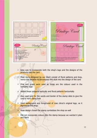 Appendix A




   •   Idea was to incorporate both the shop's logo and the designs of the
       products into the card

   •   Most items designed by our client consist of floral patterns and lines,
       hence the decision to encompass this style into the design of the card

   •   Pink and green were used as these are the colours used in the
       company logo

   •   Added linear patterns vertically and floral patterns horizontally

   •   Also used gold for the words and border of the stamp slots to give the
       card a more classy look

   •   Used background and foreground of rose citron’s original logo, as it
       represents the shop

   •   Rose design chosen for stamp symbolizes the shop as well

   •   Did not incorporate colours into the stamp because we wanted it plain
       and black



                                                                                 12
 