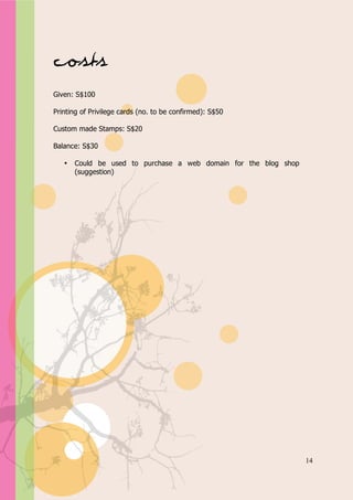 Appendix A




Costs
Given: S$100

Printing of Privilege cards (no. to be confirmed): S$50

Custom made Stamps: S$20

Balance: S$30

   •   Could be used to purchase a web domain for the blog shop
       (suggestion)




                                                                  14
 