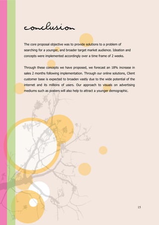 Appendix A




Conclusion
The core proposal objective was to provide solutions to a problem of
searching for a younger, and broader target market audience. Ideation and
concepts were implemented accordingly over a time frame of 2 weeks.


Through these concepts we have proposed, we forecast an 18% increase in
sales 2 months following implementation. Through our online solutions, Client
customer base is expected to broaden vastly due to the wide potential of the
internet and its millions of users. Our approach to visuals on advertising
mediums such as posters will also help to attract a younger demographic.




                                                                                15
 
